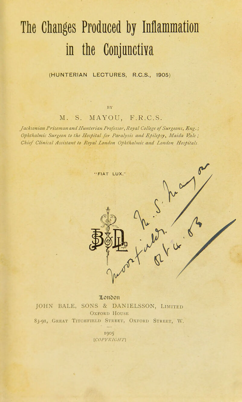 The Changes Produced by iDflammation in the Conjunctiva (HUNTERIAN LECTURES, R.C.S., 1905) BY M. S. MAYOU, F.R.C.S. Jacksonian Prizeinanand Hunterian Professor, Royal College of Surgeons, Eng.; Ophthalmic Surgeon to the Hospital for Paralysis and Epilepsy, Maida Vale ; Chief Clinical Assistant to Royal London Ophthalmic and London Hospitals Xon&oii JOHN BALE, SONS & DANIELSSON, Limited OxFORij House 8J-91, Gkkat Titchfiki.i) Street, Oxi-ord Strkkt, W. 1905 \coPYi:u;iiT\