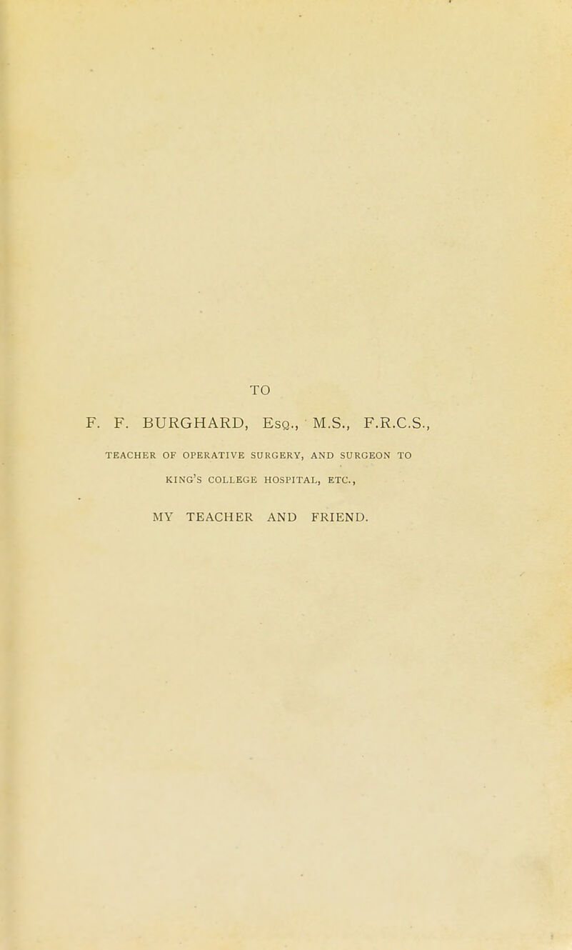 TO F. F. BURGHARD, Esq., M.S., F.R.C.S., TEACHER OF OPERATIVE SURGERY, AND SURGEON TO king's college hospital, ETC., MY TEACHER AND FRIEND.