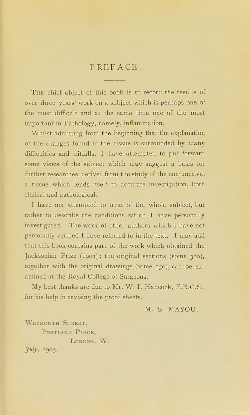 PREFACE. The chief object of this book is to record the results of over three years' work on a subject which is perhaps one of the most difficult and at the same time one of the most important in Pathology, namely, inflammation. Whilst admitting from the beginning that the explanation of the changes found in the tissue is surrounded by many difficulties and pitfalls, I have attempted to put forward some views of the subject which may suggest a basis for further researches, derived from the study of the conjunctiva, a tissue which lends itself to accurate investigation, both clinical and pathological. I have not attempted to treat of the whole subject, but rather to describe the conditions which 1 have personally investigated. The work of other authors which I have not personally verified I have referred to in the text. I may add that this book contains part of the work which obtained the Jacksonian Prize (1903) ; the original sections (some 300), together with the original drawings (some 150), can be ex- amined at the Royal College of Surgeons. My best thanks are due to Mr. W. I. Hancock, F.R.C.S., . for his help in revising the proof sheets. M. S. MAYOU. Weymouth Street, Portland Place, London, W. _yuly, 1905.