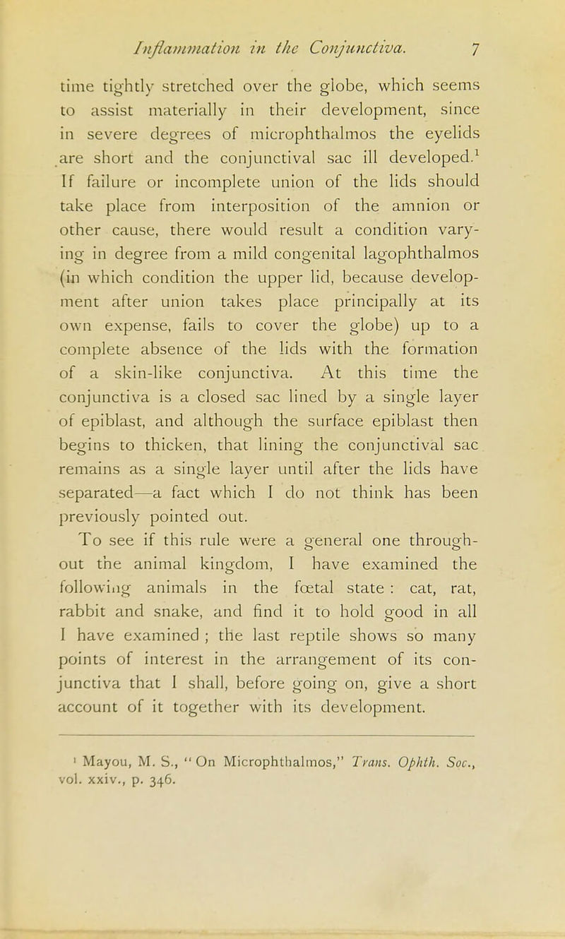 time tightly stretched over the globe, which seems to assist materially in their development, since in severe degrees of microphthalmos the eyelids are short and the conjunctival sac ill developed.^ If failure or incomplete union of the lids should take place from interposition of the amnion or other cause, there would result a condition vary- ing- in degree from a mild congenital lagophthalmos (in which condition the upper lid, because develop- ment after union takes place principally at its own expense, fails to cover the globe) up to a complete absence of the lids with the formation of a skin-like conjunctiva. At this time the conjunctiva is a closed sac lined by a single layer of epiblast, and although the surface epiblast then begins to thicken, that lining the conjunctival sac remains as a single layer until after the lids have separated—a fact which I do not think has been previously pointed out. To see if this rule were a oeneral one throuoh- out the animal kingdom, I have examined the followiiig animals in the foetal state : cat, rat, rabbit and snake, and find it to hold good in all I have examined ; the last reptile shows so many points of interest in the arrangement of its con- junctiva that 1 shall, before going on, give a short account of it together with its development. ' Mayou, M. S.,  On Microphthalmos, Trans. Ophth. Soc, vol. xxiv., p. 346.