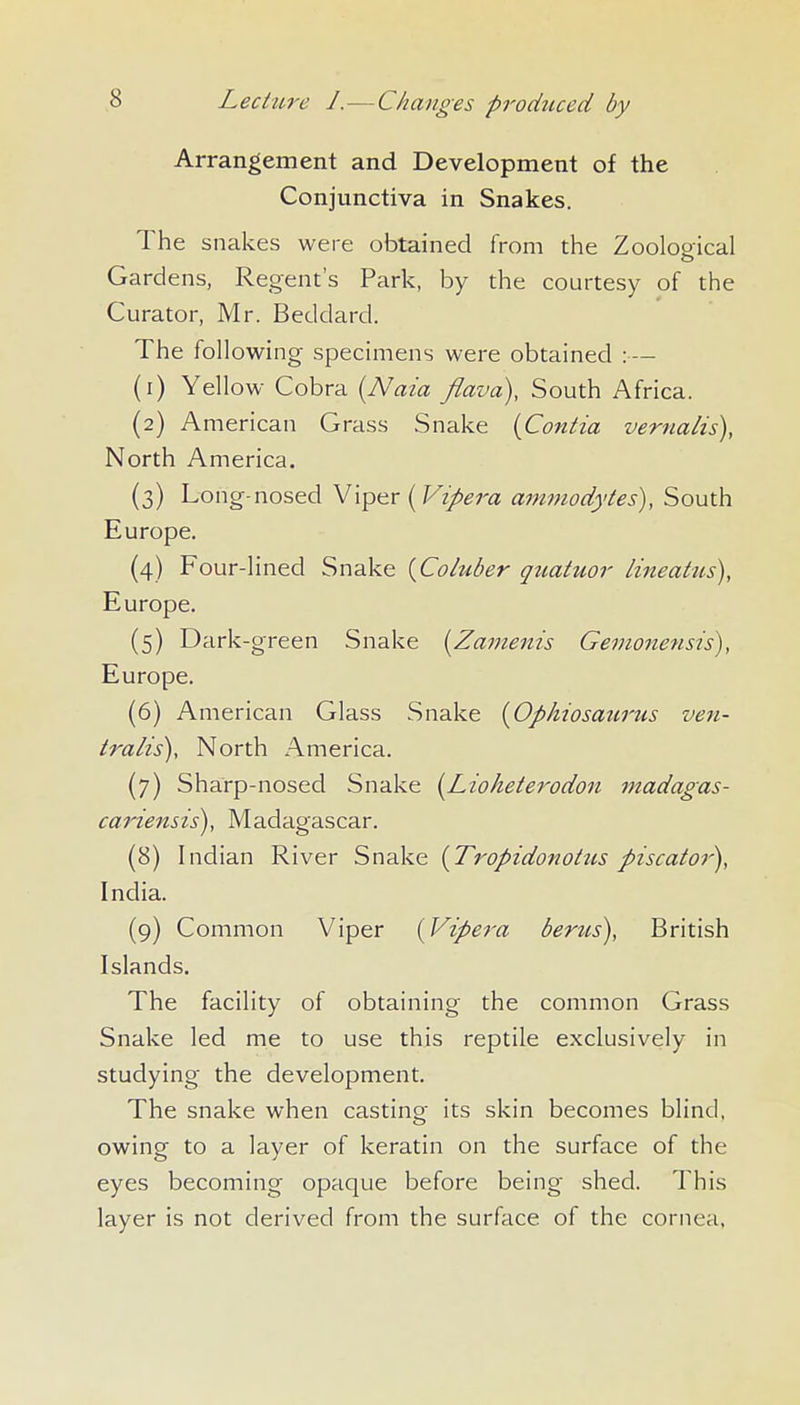 Arrangement and Development of the Conjunctiva in Snakes. The snakes were obtained from the Zoological Gardens, Regent's Park, by the courtesy of the Curator, Mr. Beddard. The following specimens were obtained : — (1) Yellow Cobra {Naia flavd). South Africa. (2) American Grass Snake {Contia vertialis), North America. (3) Long-nosed V\pitr [Vipera ammodytes), South Europe. (4) Four-lined Snake [Coluber qttatuor lineatus), Europe. (5) Dark-green Snake [Zameitis Gemonensis), Europe. (6) American Glass Snake {Ophiosazirus ven- tralis), North America. (7) Sharp-nosed Snake [Lioketerodon madagas- cariensis), Madagascar. (8) Indian River Snake {Tropidonoitts piscator), India. (9) Common Viper [Vipera berus), British Islands. The facility of obtaining the common Grass Snake led me to use this reptile exclusively in studying the development. The snake when casting its skin becomes blind, owing to a layer of keratin on the surface of the eyes becoming opaque before being shed. This layer is not derived from the surface of the cornea,
