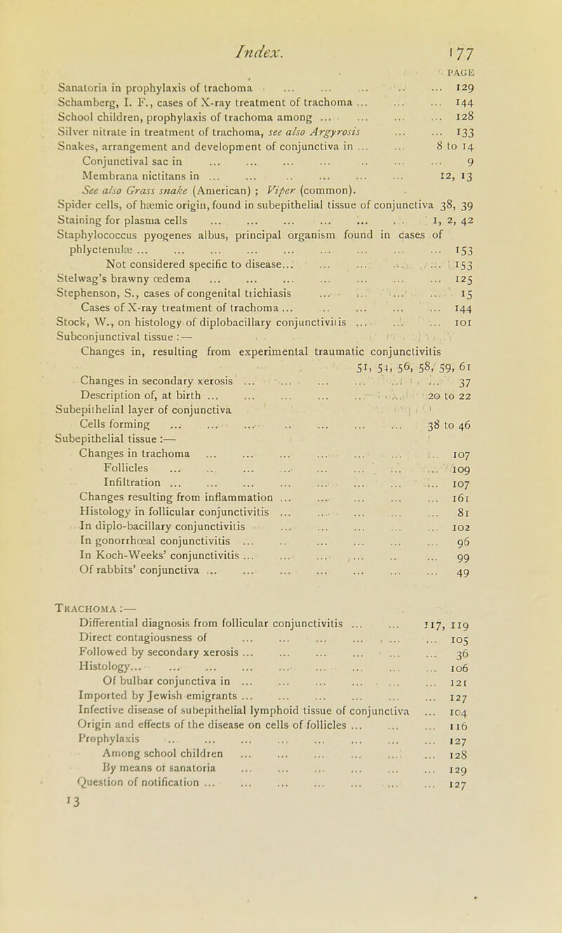 PAGE Sanatoria in prophylaxis of trachoma ... ... ... ••• 129 Schamberg, I. F., cases of X-ray treatment of trachoma ... ... ... 144 School children, prophylaxis of trachoma among ... ... ... ... 128 Silver nitrate in treatment of trachoma, j-is^ aAf ^rfi-ww ... ... 133 Snakes, arrangement and development of conjunctiva in ... ... 8 to 14 Conjunctival sac in ... ... ... ... .. ... ... 9 Membrana nictitans in ... ... ... ... ... '2, 13 See also Grass snake (American) ; Viper (common). Spider cells, of htemic origin, found in subepithelial tissue of conjunctiva 38, 39 Staining for plasma cells ... ... ... ... ... . . I, 2,42 Staphylococcus pyogenes albus, principal organism found in cases of phlyctenulce ... ... ... ... ... ... ... ... ... 153 Not considered specific to disease... ... ... ... ... 153 Stelwag's brawny cedema ... ... ... ... ... ... ... 125 Stephenson, S., cases of congenital tiichiasis ■ .. ... 15 Cases of X-ray treatment of trachoma ... .. ... ... ... 144 Stock, W., on histology of diplobacillary conjunctiviiis ... ... ... loi Subconjunctival tissue : — Changes in, resulting from experimental traumatic conjunctivitis 51. 54, 56. 58> 59. 61 Changes in secondary xerosis ... ... ... ... ..1 37 Description of, at birth ... ... ... ... ... . ... ' 20 to 22 Subepithelial layer of conjunctiva 1 ' ' Cells forming ... ... ... .. ... ... ... 38 to 46 Subepithelial tissue :—■ Changes in trachoma ... ... ... ... ... ... 107 Follicles ... ... ... ... ... ... ... ... 109 Infiltration ... ... ... ... ... ... ... 107 Changes resulting from inflammation ... .... ... ... ... 161 Histology in follicular conjunctivitis ... ... ... ... ... 81 In diplo-bacillary conjunctivitis ... ... ... ... ... 102 In gonorrhoeal conjunctivitis ... ... ... ... ... 96 In Koch-Weeks' conjunctivitis ... ... ... ... ... 99 Of rabbits'conjunctiva ... ... ... ... ... ... ... 49 Trachoma :— Differential diagnosis from follicular conjunctivitis ... ... 117,119 Direct contagiousness of ... ... ... ... 105 Followed by secondary xerosis ... ... ... ... ... ... 36 Histology... 106 Of bulbar conjunctiva in ... ... ... ... ... ... 121 Imported by Jewish emigrants ... ... ... ... ... ... 127 Infective disease of subepithelial lymphoid tissue of conjunctiva ... 104 Origin and effects of the disease on cells of follicles 116 Prophylaxis .. ... ... ... ... ... ... ... 127 Among school children ... ... ... ... ... 128 By means ot sanatoria ... ... ... ... ... ... 129 Question of notification ... ... ... ... ... ... ... 127 ^3