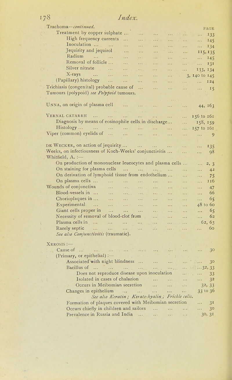 17^8 Index Trachoma—conliniied. Treatment by copper sulphate ... High frequency currents ... Inoculation ... Jequirity and jequirol Radium Removal of follicle ... Silver nitrate X-rays (Papillary) histology Trichiasis (congenital) probable cause of Tumours (polypoid) see Polypoid tumours. UnnA, on origin of plasma cell ... ... ... ... ... 44, igj Vernal CATARRH 156 to 161 Diagnosis by means of eosinophile cells in discharge 158, 159 Histology 157 to 161 Viper (common) eyelids of ... ... ... ... ... ... ... 9 DE Wecker, on action of jequirity ... ... ... ... ... ... 135 Weeks, on infectiousness of Ivoch-Weeks' conjunctivitis 98 Whitfield, A. :— On production of mononuclear leucocytes and plasma cells ... ... 2, 3 On staining for plasma cells ... ... ... ... ... 42 On derivation of lymphoid tissue from endothelium ... ... ... 75 On plasma cells ... ... ... ... ... ... ... ... 116 Wounds of conjunctiva ... 47 Blood-vessels in ... ... ... ... ... ... ... ... 66 Chorioplaques in 65 Experimental ... ... ... ... ... ... ... 48 to 60 Giant cells proper in 65 Necessity of removal of blood-clot from ... ... ... ... 62 Plasma cells in ... 62,63 Rarely septic 60 See also Conjunctivitis (traumatic). Xerosis :— Cause of ... 30 (Primary, or epithelial) :— Associated with night blindness ... 30 Bacillus of ... ... . .... 32,33 Does not reproduce disease upon inoculation ... ... 33 , Isolated in cases of chalazion ... ... ... ... 32 Occurs in Meibomian secretion ... ... ... 3^,33 Changes in epithelium 33 to 36 See also Keratin ; Kerato-hyalin ; Frickle cells. Formation of plaques covered with Meibomian secretion ... 31 Occurs chiefly in children and sailors 30 Prevalence in Russia and India 3°! 3' I'AOE ■•• 133 ... 145 ... 134 5.135 ... 145 ... 131 133. 134 3, 140 to 145 ... 124
