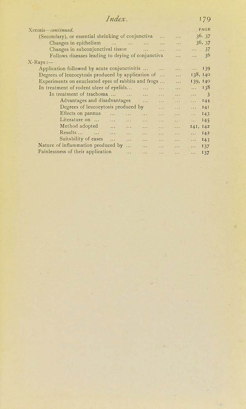 Xerosis—con linued. PAGE (Secondary), or essential shrinking of conjunctiva 36- 37 Changes in epithelium 36, 37 Changes in subconjunctival tissue 37 Follows diseases leading to drying of conjunctiva 36 X-Rays :— Application followed by acute conjunctivitis ... 139 Degrees of leucocytosis produced by application of ... 138, 140 Experiments on enucleated eyes of rabbits and frogs ... 139. 140 In treatment of rodent ulcer of eyelids... 138 In treatment of trachoma ... 3 Advantages and disadvantages 144 Degrees of leucocytosis produced by 141 Effects on pannus ... 143 Literature on ... ... 145 Method adopted 141, 142 Results ... ... ... ... ... ... ... 142 Suitability of cases ... 143 Nature of inflammation produced by ... ... 137 Painlessness of their application ... 137
