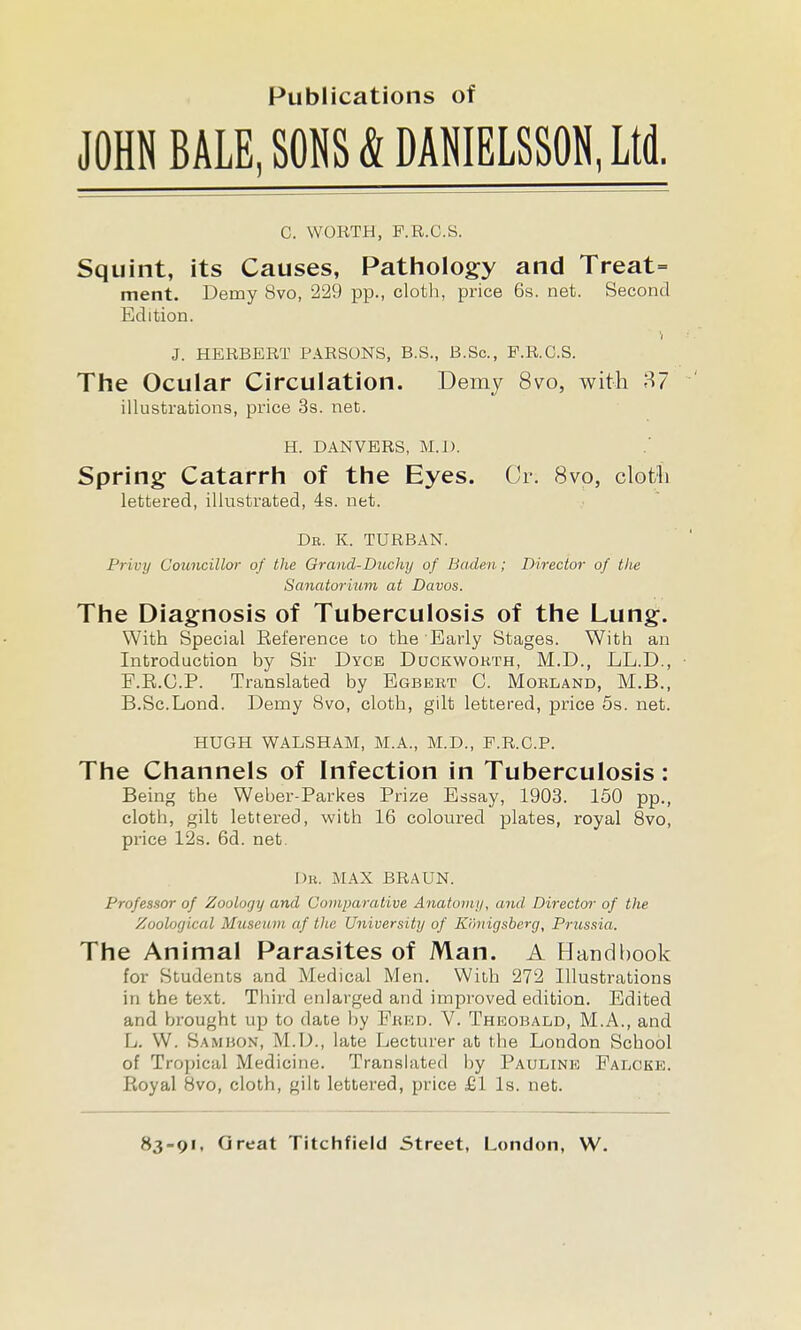 Publications of JOHN BALE, SONS & DANIEL8S0N, Ltd. C. WORTH, F.R.C.a. Squint, its Causes, Pathology and Treat= merit. Demy 8vo, 229 pp., cloth, price 6s. net. Second Edition. J. HERBERT PARSONS, B.S., B.Sc, P.R.C.S. The Ocular Circulation. Demy 8vo, with 87 illustrations, price 3s. net. H. DAN VERS, M.I). Spring Catarrh of the Eyes. Cr. 8vo, clotli lettered, illustrated, 4s. net. db. k. turban. Privy Councillor of the Grand-Duchy of Baden; Director of the Sanatorium at Davos. The Diagnosis of Tuberculosis of the Lung. With Special Eeference to the Early Stages. With an Introduction by Sir Dyce Duckworth, M.D., LL.D., E.E.O.P. Translated by Egbert C. Morland, M.B., B.Sc.Lond. Demy 8vo, cloth, gilt lettered, price 5s. net. HUGH WALSHAM, M.A., M.D., P.R.O.P. The Channels of Infection in Tuberculosis: Being the Weber-Parkes Prize Essay, 1903. 150 pp., cloth, gilt lettered, with 16 coloured plates, royal 8vo, price 12s. 6d. net. [)R. MAX BRAUN. Professor of Zoology and Comparative Anafoini/, and Director of the Zoolofjical Museum af the University of Kimigsberg, Prussia. The Animal Parasites of Man. A Handbook for Students and Medical Men, With 272 Illustrations in the text. Tliird enlarged and improved edition. Edited and brought up to date by Fred. V. Theobald, M.A., and L. W. Sambon, M.D., late Lecturer at the London School of Tro))ical Medicine. Translated by Pauline Palcke. PkOyal 8vo, cloth, gilt lettered, price £1 Is. net.