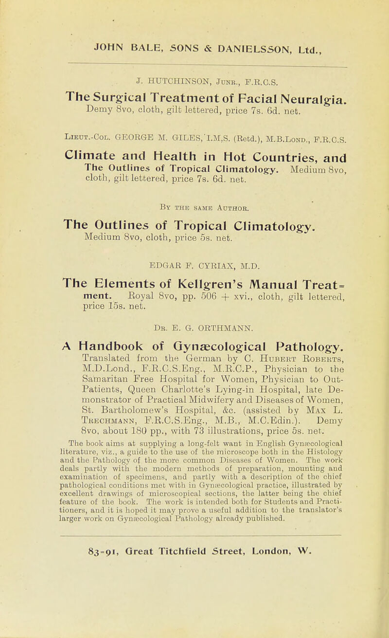 JOHN BALE, SONS & DANIELSSON, Ltd., J. HUTCHINSON, Jdnr., F.R.C.S. TheSurg:icaI Treatment of Facial Neuralgia. Demy 8vo, cloth, gilt lettered, price 7s. 6d. net. LiEOT.-CoL. GEORGE M. GILES,'I.M,S. (Retd.), M.B.Lond., F.R.C.S. Climate and Health in Hot Countries, and The Outlines of Tropical Climatology. Medium 8vo, cloth, gilt lettered, price Ts. 6d. net. By the same Author. The Outlines of Tropical Climatology. Medium 8vo, cloth, price 5s. net. EDGAR F. CYRIAX, M.D. The Elements of Kellgren's Manual Treat= ment. Eoyal Bvo, pp. 506 + xvi., cloth, gilt lettered, price 15s. net. Dr. E. G. ORTHMANN. A Handbook of Gynaecological Pathology. Translated from the German by C. Hubeht Eobekts, M.D.Lond., F.E.C.S.Eng., M.E.C.P., Physician to the Samaritan Free Hospital for Women, Physician to Out- Patients, Queen Charlotte's Lying-in Hospital, late De- monstrator of Practical Midwifery and Diseases of Women, St. Bartholomew's Hospital, &c. (assisted by Max L. Tkechmann, F.E.C.S.Eng., M.B., M.C.Edin.). Demy 8vo, about 180 pp., with 73 illustrations, price 5s. net. The book aims at supplying a long-felt want in English Gynfecological literature, viz., a guide to the use of the microscope both in the Histology and the Pathology of the more common Diseases of Women. The work deals partly with the modern methods of preparation, mounting and examination of specimens, and partly with a description of the chief pathological conditions met with in GyniBcological practice, illustrated by excellent drawings of microscopical sections, the latter being the chief feature of the book. The work is intended both for Students and Practi- tioners, and it is hoped it may prove a useful addition to the translator's larger work on Gynfficologioal Pathology already published.