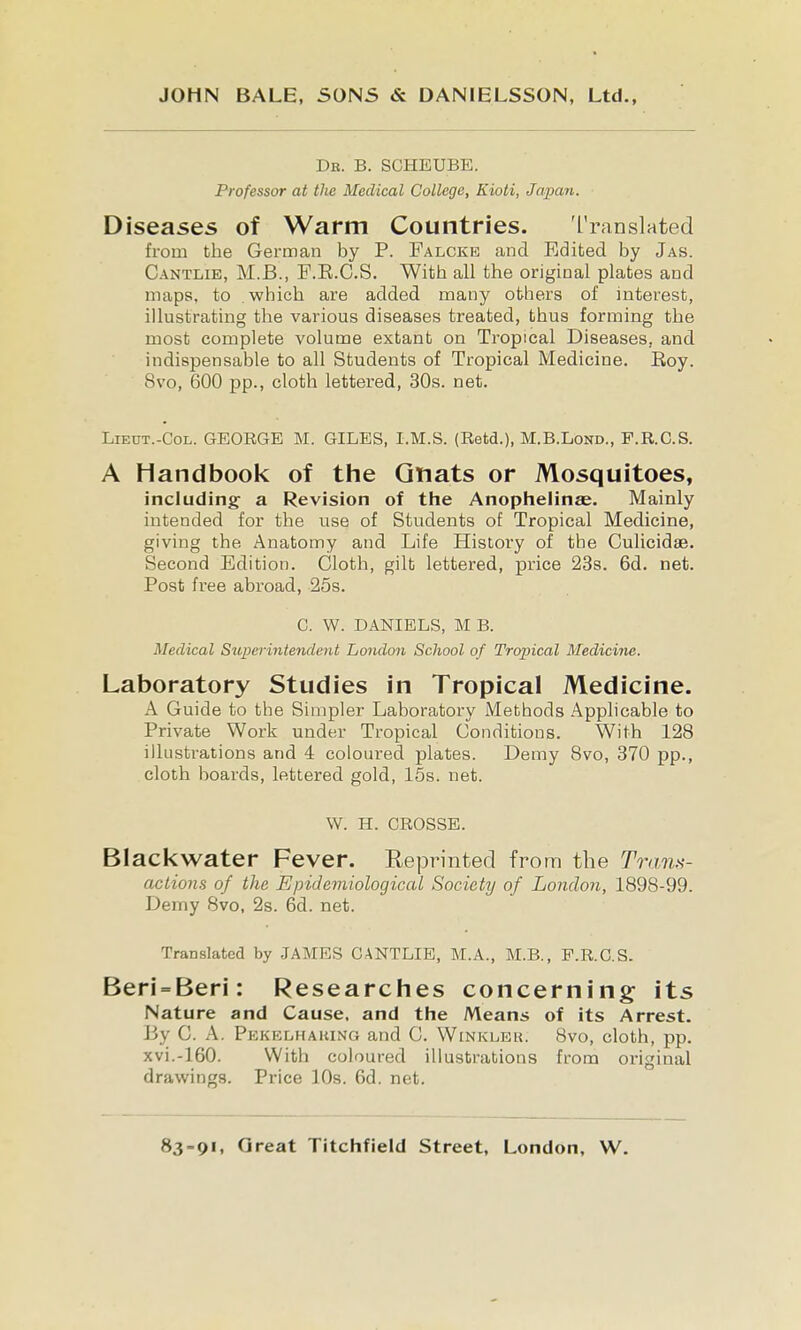 Dr. B. SCHEUBE. Professor at the Medical College, Kioti, Japaii. Diseases of Warm Countries. Translated from the German by P. Falckb and Edited by Jas. Cantlie, M.B., F.E.C.S. With all the original plates and maps, to which are added many others of interest, illustrating the various diseases treated, thus forming the most complete volume extant on Tropical Diseases, and indispensable to all Students of Tropical Medicine. Eoy. 8vo, 600 pp., cloth lettered, 30s. net. LiEUT.-CoL. GEORGE M. GILES, I.M.S. (Retd.), M.B.Lond., F.R.C.S. A Handbook of the Gnats or Mosquitoes, including- a Revision of the Anophelinae. Mainly intended for the use of Students of Tropical Medicine, giving the Anatomy and Life History of the Culicidae. Second Edition. Cloth, gilt lettered, pi'ice 23s. 6d. net. Post free abroad, 25s. C. W. DANIELS, M B. Medical Supei-intendent London School of Tropical Medicine. Laboratory Studies in Tropical Medicine. A Guide to the Simpler Laboratory Methods Applicable to Private Work under Tropical Conditions. With 128 illustrations and 4 coloured plates. Demy Bvo, 370 pp., cloth boards, lettered gold, 15s. net. W. H. CROSSE. BIacl<water Fever. Reprinted from the Tram- aclions of the Epidemiological Society of London, 1898-99. Demy 8vo, 2s. 6d. net. Translated by JAMES CANTLIE, M.A., M.B., F.R.C.S. Beri = Beri: Researclies concerning its Nature and Cause, and the Means of its Arrest. By C. A. Pekelhaking and C. Winkleu. 8vo, cloth, pp. xvi.-160. With coloured illustrations from original drawings. Price 10s. 6d. net.