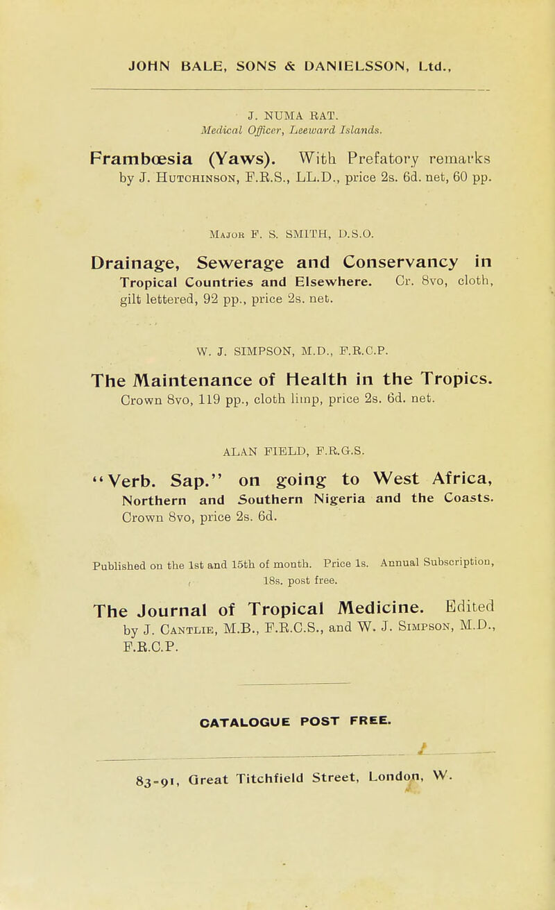 ■ J. NUMA RAT. Medical Officer, Leeward Islands. Framboesia (Yaws). With Prefatory remarks by J. Hutchinson, P.E.S., LL.D., price 2s. 6d. net, 60 pp. Major F. S. SMITH, D.S.O. Drainage, Sewerage and Conservancy in Tropical Countries and Elsewhere. Or. 8vo, cloth, gilt lettered, 92 pp., price 2s. net. W. J. SIMPSON, M.D., F.R.C.P. The Maintenance of Healtli in the Tropics. Crown 8vo, 119 pp., cloth limp, price 2s. 6d. net. ALAN FIELD, F.R.G.S. Verb. Sap. on going to West Africa, Northern and Southern Nigeria and the Coasts. Crown 8vo, price 2s. 6d. Published on the 1st and 15th of month. Price Is. Annual Subscription, , 18s. post free. The Journal of Tropical Medicine. Edited by J. Cantlie, M.B., F.E.C.S., and W. J. Simpson, M.D., F.B.C.P. CATALOGUE POST FREE. / _
