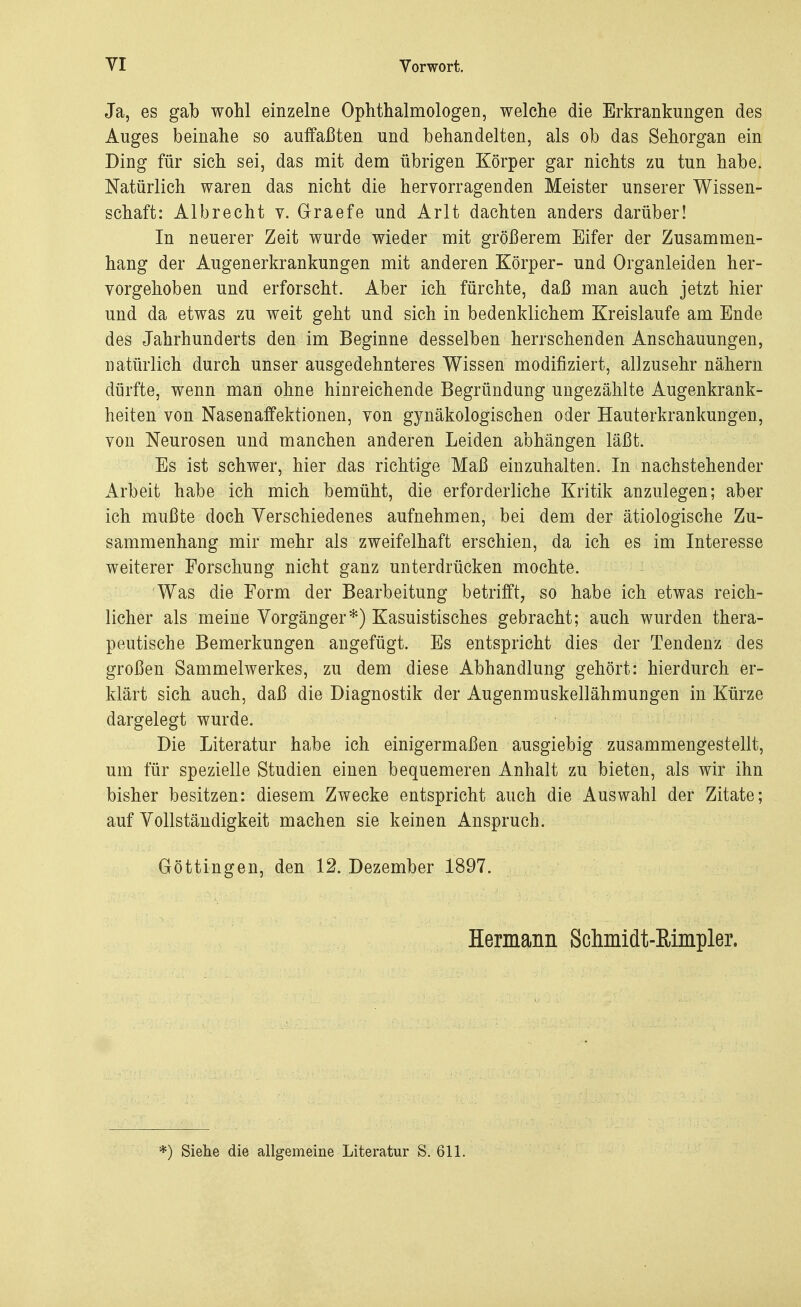 Ja, es gab wohl einzelne Ophthalmologen, welche die Erkrankungen des Auges beinahe so auffaßten und behandelten, als ob das Sehorgan ein Ding für sich sei, das mit dem übrigen Körper gar nichts zu tun habe. Natürlich waren das nicht die hervorragenden Meister unserer Wissen- schaft: Albrecht v. Graefe und Arlt dachten anders darüber! In neuerer Zeit wurde wieder mit größerem Eifer der Zusammen- hang der Augenerkrankungen mit anderen Körper- und Organleiden her- vorgehoben und erforscht. Aber ich fürchte, daß man auch jetzt hier und da etwas zu weit geht und sich in bedenklichem Kreislaufe am Ende des Jahrhunderts den im Beginne desselben herrschenden Anschauungen, natürlich durch unser ausgedehnteres Wissen modifiziert, allzusehr nähern dürfte, wenn man ohne hinreichende Begründung ungezählte Augenkrank- heiten von Nasenaffektionen, von gynäkologischen oder Hauterkrankungen, von Neurosen und manchen anderen Leiden abhängen läßt. Es ist schwer, hier das richtige Maß einzuhalten. In nachstehender Arbeit habe ich mich bemüht, die erforderliche Kritik anzulegen; aber ich mußte doch Verschiedenes aufnehmen, bei dem der ätiologische Zu- sammenhang mir mehr als zweifelhaft erschien, da ich es im Interesse weiterer Forschung nicht ganz unterdrücken mochte. Was die Form der Bearbeitung betrifft, so habe ich etwas reich- licher als meine Vorgänger*) Kasuistisches gebracht; auch wurden thera- peutische Bemerkungen angefügt. Es entspricht dies der Tendenz des großen Sammelwerkes, zu dem diese Abhandlung gehört: hierdurch er- klärt sich auch, daß die Diagnostik der Augenmuskellähmungen in Kürze dargelegt wurde. Die Literatur habe ich einigermaßen ausgiebig zusammengestellt, um für spezielle Studien einen bequemeren Anhalt zu bieten, als wir ihn bisher besitzen: diesem Zwecke entspricht auch die Auswahl der Zitate; auf Vollständigkeit machen sie keinen Anspruch. Göttingen, den 12. Dezember 1897. Hermann Sclimidt-Rimpler. *) Siehe die allgemeine Literatur S. 611.