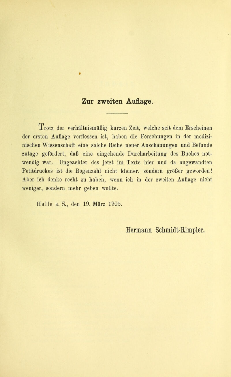 t Zur zweiten Auflage. Trotz der verhältnismäßig kurzen Zeit, welche seit dem Erscheinen der ersten Auflage verflossen ist, haben die Forschungen in der medizi- nischen Wissenschaft eine solche Reihe neuer Anschauungen und Befunde zutage gefördert, daß eine eingehende Durcharbeitung des Buches not- wendig war. Ungeachtet des jetzt im Texte hier und da angewandten Petitdruckes ist die Bogenzahl nicht kleiner, sondern größer geworden! Aber ich denke recht zu haben, wenn ich in der zweiten Auflage nicht weniger, sondern mehr geben wollte. Halle a. S., den 19. März 1905. Hermann Schmidt-ßimpler.