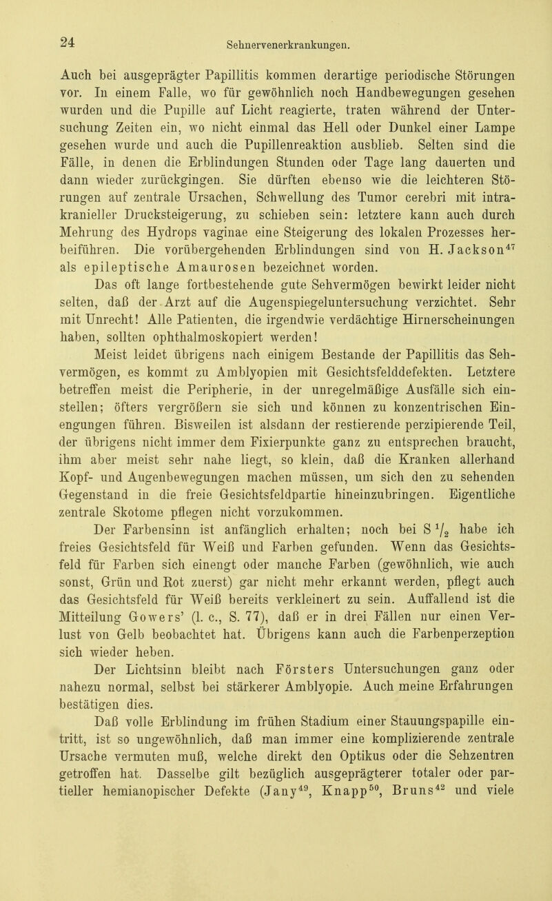 S ebner venerkr anklingen. Auch bei ausgeprägter Papillitis kommen derartige periodische Störungen vor. In einem Falle, wo für gewöhnlich noch Handbewegungen gesehen wurden und die Pupille auf Licht reagierte, traten während der Unter- suchung Zeiten ein, wo nicht einmal das Hell oder Dunkel einer Lampe gesehen wurde und auch die Pupillenreaktion ausblieb. Selten sind die Fälle, in denen die Erblindungen Stunden oder Tage lang dauerten und dann wieder zurückgingen. Sie dürften ebenso wie die leichteren Stö- rungen auf zentrale Ursachen, Schwellung des Tumor cerebri mit intra- kranieller Drucksteigerung, zu schieben sein: letztere kann auch durch Mehrung des Hydrops vaginae eine Steigerung des lokalen Prozesses her- beiführen. Die vorübergehenden Erblindungen sind von H. Jackson47 als epileptische Amaurosen bezeichnet worden. Das oft lange fortbestehende gute Sehvermögen bewirkt leider nicht selten, daß der-Arzt auf die Augenspiegeluntersuchung verzichtet. Sehr mit Unrecht! Alle Patienten, die irgendwie verdächtige Hirnerscheinungen haben, sollten ophthalmoskopiert werden! Meist leidet übrigens nach einigem Bestände der Papillitis das Seh- vermögen, es kommt zu Amblyopien mit Gesichtsfelddefekten. Letztere betreffen meist die Peripherie, in der unregelmäßige Ausfälle sich ein- steilen; öfters vergrößern sie sich und können zu konzentrischen Ein- engungen führen. Bisweilen ist alsdann der restierende perzipierende Teil, der übrigens nicht immer dem Fixierpunkte ganz zu entsprechen braucht, ihm aber meist sehr nahe liegt, so klein, daß die Kranken allerhand Kopf- und Augenbewegungen machen müssen, um sich den zu sehenden Gegenstand in die freie Gesichtsfeldpartie hineinzubringen. Eigentliche zentrale Skotome pflegen nicht vorzukommen. Der Farbensinn ist anfänglich erhalten; noch bei S1/2 habe ich freies Gesichtsfeld für Weiß und Farben gefunden. Wenn das Gesichts- feld für Farben sich einengt oder manche Farben (gewöhnlich, wie auch sonst, Grün und Eot zuerst) gar nicht mehr erkannt werden, pflegt auch das Gesichtsfeld für Weiß bereits verkleinert zu sein. Auffallend ist die Mitteilung Gowers' (1. c, S. 77), daß er in drei Fällen nur einen Ver- lust von Gelb beobachtet hat. Übrigens kann auch die Farbenperzeption sich wieder heben. Der Lichtsinn bleibt nach Försters Untersuchungen ganz oder nahezu normal, selbst bei stärkerer Amblyopie. Auch meine Erfahrungen bestätigen dies. Daß volle Erblindung im frühen Stadium einer Stauungspapille ein- tritt, ist so ungewöhnlich, daß man immer eine komplizierende zentrale Ursache vermuten muß, welche direkt den Optikus oder die Sehzentren getroffen hat. Dasselbe gilt bezüglich ausgeprägterer totaler oder par- tieller hemianopischer Defekte (Jany49, Knapp50, Bruns42 und viele