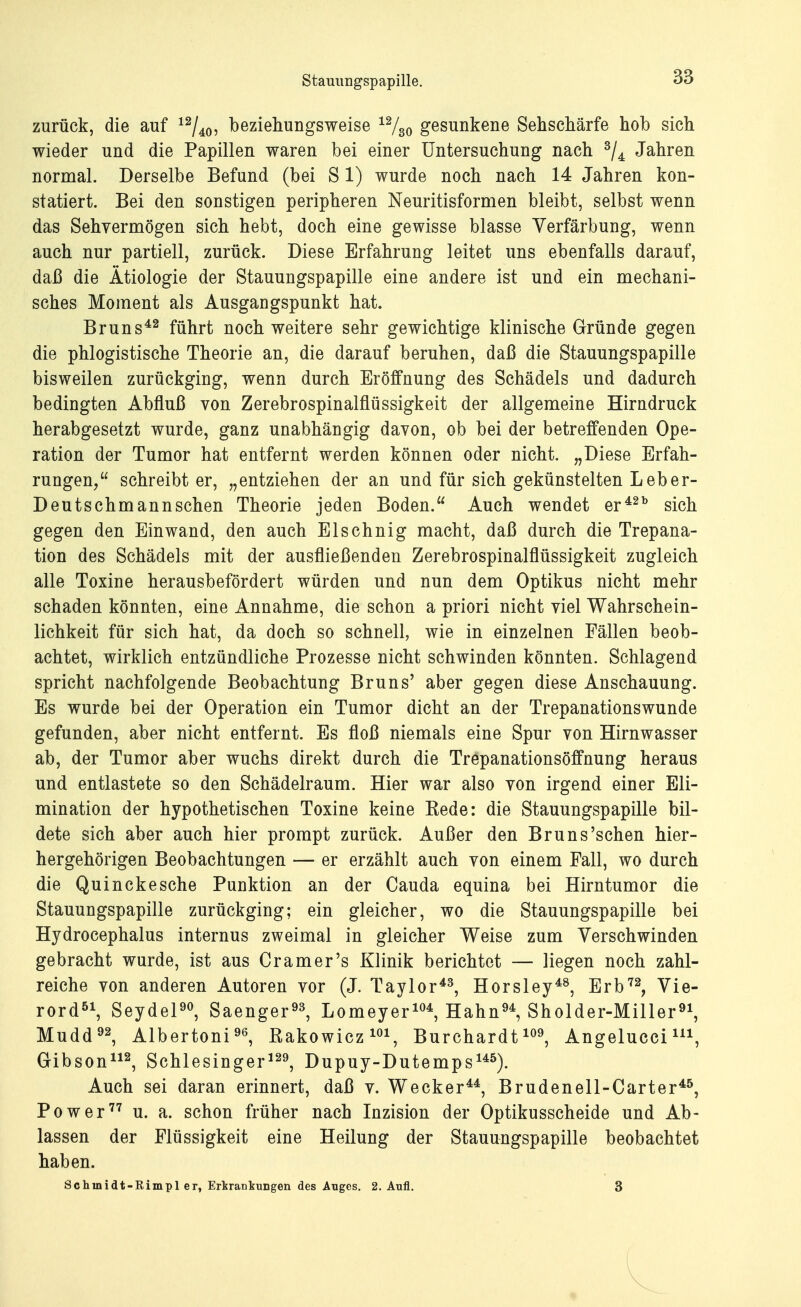 zurück, die auf 12/40, beziehungsweise 12/30 gesunkene Sehschärfe hob sich wieder und die Papillen waren bei einer Untersuchung nach 3/4 Jahren normal. Derselbe Befund (bei S1) wurde noch nach 14 Jahren kon- statiert. Bei den sonstigen peripheren Neuritisformen bleibt, selbst wenn das Sehvermögen sich hebt, doch eine gewisse blasse Verfärbung, wenn auch nur partiell, zurück. Diese Erfahrung leitet uns ebenfalls darauf, daß die Ätiologie der Stauungspapille eine andere ist und ein mechani- sches Moment als Ausgangspunkt hat. Bruns42 führt noch weitere sehr gewichtige klinische Gründe gegen die phlogistische Theorie an, die darauf beruhen, daß die Stauungspapille bisweilen zurückging, wenn durch Eröffnung des Schädels und dadurch bedingten Abfluß von Zerebrospinalflüssigkeit der allgemeine Hirndruck herabgesetzt wurde, ganz unabhängig davon, ob bei der betreffenden Ope- ration der Tumor hat entfernt werden können oder nicht. „Diese Erfah- rungen, schreibt er, „entziehen der an und für sich gekünstelten Leber- Deutschmann sehen Theorie jeden Boden. Auch wendet er42b sich gegen den Einwand, den auch Elschnig macht, daß durch die Trepana- tion des Schädels mit der ausfließenden Zerebrospinalflüssigkeit zugleich alle Toxine herausbefördert würden und nun dem Optikus nicht mehr schaden könnten, eine Annahme, die schon a priori nicht viel Wahrschein- lichkeit für sich hat, da doch so schnell, wie in einzelnen Fällen beob- achtet, wirklich entzündliche Prozesse nicht schwinden könnten. Schlagend spricht nachfolgende Beobachtung Bruns' aber gegen diese Anschauung. Es wurde bei der Operation ein Tumor dicht an der Trepanationswunde gefunden, aber nicht entfernt. Es floß niemals eine Spur von Hirnwasser ab, der Tumor aber wuchs direkt durch die Trepanationsöffnung heraus und entlastete so den Schädelraum. Hier war also von irgend einer Eli- mination der hypothetischen Toxine keine Kede: die Stauungspapille bil- dete sich aber auch hier prompt zurück. Außer den Bruns'sehen hier- hergehörigen Beobachtungen — er erzählt auch von einem Fall, wo durch die Quincke sehe Punktion an der Cauda equina bei Hirntumor die Stauungspapille zurückging; ein gleicher, wo die Stauungspapille bei Hydrocephalus internus zweimal in gleicher Weise zum Verschwinden gebracht wurde, ist aus Cr am er's Klinik berichtet — liegen noch zahl- reiche von anderen Autoren vor (J. Taylor43, Horsley48, Erb72, Vie- rord51, Seydel90, Saenger93, Lomeyer104, Hahn94, Sholder-Miller91, Mudd92, Albertoni96, Rakowicz101, Burchardt109, Angeluccim, Gibson112, Schlesinger129, Dupuy-Dutemps145). Auch sei daran erinnert, daß v. Wecker44, Brudenell-Carter45, Power77 u. a. schon früher nach Inzision der Optikusscheide und Ab- lassen der Flüssigkeit eine Heilung der Stauungspapille beobachtet haben. Sc hin idt-Rimpl er, Ertrankungen des Auges. 2. Aufl. 3