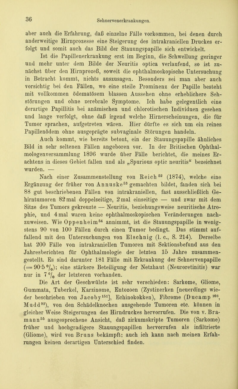aber auch die Erfahrung, daß einzelne Fälle vorkommen, bei denen durch anderweitige Hirnprozesse eine Steigerung des intrakraniellen Druckes er- folgt und somit auch das Bild der Stauungspapille sich entwickelt. Ist die Papillenerkrankung erst im Beginn, die Schwellung geringer und mehr unter dem Bilde der Neuritis optica verlaufend, so ist zu» nächst über den Hirnprozeß, soweit die ophthalmoskopische Untersuchung in Betracht kommt, nichts auszusagen. Besonders sei man aber auch vorsichtig bei den Fällen, wo eine steile Prominenz der Papille besteht mit vollkommen ödematösem blassen Aussehen ohne erheblichere Seh- störungen und ohne zerebrale Symptome. Ich habe gelegentlich eine derartige Papillitis bei anämischen und chlorotischen Individuen gesehen und lange verfolgt, ohne daß irgend welche Hirnerscheinungen, die für Tumor sprachen, aufgetreten wären. Hier dürfte es sich um ein reines Papillenödem ohne ausgeprägte subvaginale Störungen handeln. Auch kommt, wie bereits betont, ein der Stauungspapille ähnliches Bild in sehr seltenen Fällen angeboren vor. In der Britischen Ophthal- mologenversammlung 1896 wurde über Fälle berichtet, die meines Er- achtens in dieses Gebiet fallen und als „Spurious optic neuritis bezeichnet wurden. — Nach einer Zusammenstellung von Beich 52 (1874), welche eine Ergänzung der früher von Annuske53 gemachten bildet, fanden sich bei 88 gut beschriebenen Fällen von intrakraniellen, fast ausschließlich Ge- hirntumoren 82 mal doppelseitige, 2 mal einseitige — und zwar mit dem Sitze des Tumors gekreuzte — Neuritis, beziehungsweise neuritische Atro- phie, und 4 mal waren keine ophthalmoskopischen Veränderungen nach- zuweisen. Wie Oppenheim54 annimmt, ist die Stauungspapille in wenig- stens 90 von 100 Fällen durch einen Tumor bedingt. Das stimmt auf- fallend mit den Untersuchungen von El sehnig (1. c, S. 214). Derselbe hat 200 Fälle von intrakraniellen Tumoren mit Sektionsbefund aus den Jahresberichten für Ophthalmologie der letzten 15 Jahre zusammen- gestellt. Es sind darunter 181 Fälle mit Erkrankung der Sehnervenpapille (=90-5°/0); eine stärkere Beteiligung der Netzhaut (Neuroretinitis) war nur in 7 °/0 der letzteren vorhanden. Die Art der Geschwülste ist sehr verschieden: Sarkome, Gliome, Gummata, Tuberkel, Karzinome, Entozoen (Zystizerken [neuerdings wie- der beschrieben von Jacoby151], Echinokokken), Fibrome (Ducamp103, Mudd92), von den Schädelknochen ausgehende Tumoren etc. können in gleicher Weise Steigerungen des Hirndruckes hervorrufen. Die von v. Bra- mann55 ausgesprochene Ansicht, daß zirkumskripte Tumoren (Sarkome) früher und hochgradigere Stauungspapillen hervorrufen als infiltrierte (Gliome), wird von Bruns bekämpft; auch ich kann nach meinen Erfah- rungen keinen derartigen Unterschied finden.