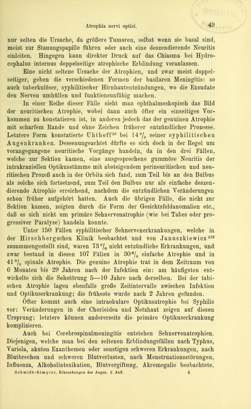 nur selten die Ursache, da größere Tumoren, selbst wenn sie basal sind, nieist zur Stauungspapille führen oder auch eine deszendierende Neuritis einleiten. Hingegen kann direkter Druck auf das Chiasma bei Hydro- cephalus internus doppelseitige atrophische Erblindung veranlassen. Eine nicht seltene Ursache der Atrophien, und zwar meist doppel- seitiger, geben die verschiedenen Formen der basilaren Meningitis: so auch tuberkulöser, syphilitischer Hirnhautentzündungen, wo die Exsudate den Nerven umhüllen und funktionsunfähig machen. In einer Keine dieser Fälle sieht man ophthalmoskopisch das Bild der neuritischen Atrophie, wobei dann auch öfter ein einseitiges Vor- kommen zu konstatieren ist, in anderen jedoch das der genuinen Atrophie mit scharfem Eande und ohne Zeichen früherer entzündlicher Prozesse. Letztere Form konstatierte Uhthoff10 bei 14% seiner syphilitischen Augenkranken. Dessenungeachtet dürfte es sich doch in der Regel um vorangegangene neuritische Vorgänge handeln, da in den drei Fällen, welche zur Sektion kamen, eine ausgesprochene gummöse Neuritis der intrakraniellen Optikusstämme mit absteigendem perineuritischen und neu- ritischen Prozeß auch in der Orbita sich fand, zum Teil bis an den Bulbus als solche sich fortsetzend, zum Teil den Bulbus nur als einfache deszen- dierende Atrophie erreichend, nachdem die entzündlichen Veränderungen schon früher aufgehört hatten. Auch die übrigen Fälle, die nicht zur Sektion kamen, zeigten durch die Form der Gesichtsfeldanomalien etc., daß es sich nicht um primäre Sehnervenatrophie (wie bei Tabes oder pro- gressiver Paralyse) handeln konnte. Unter 150 Fällen syphilitischer Sehnervenerkrankungen, welche in der Hirschbergschen Klinik beobachtet und von Januszkiewicz118 zusammengestellt sind, waren 73% nicht entzündliche Erkrankungen, und zwar bestand in diesen 107 Fällen in 30% einfache Atrophie und in 41 % spinale Atrophie. Die genuine Atrophie trat in dem Zeitraum von 6 Monaten bis 29 Jahren nach der Infektion ein: am häufigsten ent- wickelte sich die Sehstörung 5—10 Jahre nach derselben. Bei der tabi- schen Atrophie lagen ebenfalls große Zeitintervalle zwischen Infektion und Optikuserkrankung; die früheste wurde nach 2 Jahren gefunden. Öfter kommt auch eine intraokulare Optikusatrophie bei Syphilis vor: Veränderungen in der Chorioidea und Netzhaut zeigen auf diesen Ursprung; letztere können andererseits die primäre Optikuserkrankung komplizieren. Auch bei Cerebrospinalmeningitis entstehen Sehnervenatrophien. Diejenigen, welche man bei den seltenen Erblindungsfällen nach Typhus, Variola, akuten Exanthemen oder sonstigen schweren Erkrankungen, nach Blutbrechen und schweren Blutverlusten, nach Menstruationsstörungen, Influenza, Alkoholintoxikation, Blutvergiftung, Akromegalie beobachtete, Schmidt-Simpler, Erkrankungen des Auges. 2. Aufl. _ 4