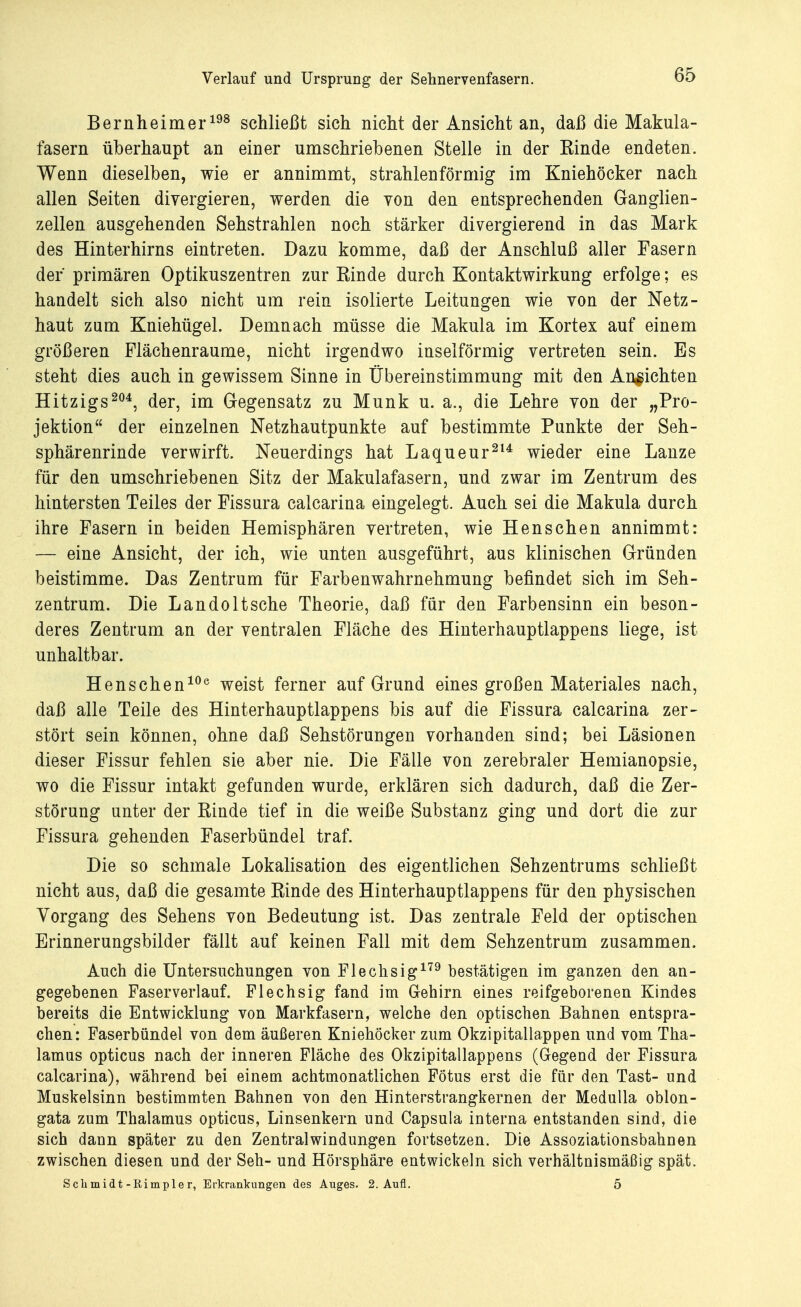 Bernheim er198 schließt sich nicht der Ansicht an, daß die Makula- fasern überhaupt an einer umschriebenen Stelle in der Kinde endeten. Wenn dieselben, wie er annimmt, strahlenförmig im Kniehöcker nach allen Seiten divergieren, werden die von den entsprechenden Ganglien- zellen ausgehenden Sehstrahlen noch stärker divergierend in das Mark des Hinterhirns eintreten. Dazu komme, daß der Anschluß aller Fasern der primären Optikuszentren zur Binde durch Kontaktwirkung erfolge; es handelt sich also nicht um rein isolierte Leitungen wie von der Netz- haut zum Kniehügel. Demnach müsse die Makula im Kortex auf einem größeren Flächenraume, nicht irgendwo inseiförmig vertreten sein. Es steht dies auch in gewissem Sinne in Übereinstimmung mit den Ansichten Hitzigs204, der, im Gegensatz zu Münk u. a., die Lehre von der „Pro- jektion der einzelnen Netzhautpunkte auf bestimmte Punkte der Seh- sphärenrinde verwirft. Neuerdings hat Laqueur214 wieder eine Lanze für den umschriebenen Sitz der Makulafasern, und zwar im Zentrum des hintersten Teiles der Fissura calcarina eingelegt. Auch sei die Makula durch ihre Fasern in beiden Hemisphären vertreten, wie Henschen annimmt: — eine Ansicht, der ich, wie unten ausgeführt, aus klinischen Gründen beistimme. Das Zentrum für Farbenwahrnehmung befindet sich im Seh- zentrum. Die Landoltsche Theorie, daß für den Farbensinn ein beson- deres Zentrum an der ventralen Fläche des Hinterhauptlappens liege, ist unhaltbar. Henschen10e weist ferner auf Grund eines großen Materiales nach, daß alle Teile des Hinterhauptlappens bis auf die Fissura calcarina zer- stört sein können, ohne daß Sehstörungen vorhanden sind; bei Läsionen dieser Fissur fehlen sie aber nie. Die Fälle von zerebraler Hemianopsie, wo die Fissur intakt gefunden wurde, erklären sich dadurch, daß die Zer- störung unter der Einde tief in die weiße Substanz ging und dort die zur Fissura gehenden Faserbündel traf. Die so schmale Lokalisation des eigentlichen Sehzentrums schließt nicht aus, daß die gesamte Einde des Hinterhauptlappens für den physischen Vorgang des Sehens von Bedeutung ist. Das zentrale Feld der optischen Erinnerungsbilder fällt auf keinen Fall mit dem Sehzentrum zusammen. Auch die Untersuchungen von Flechsig179 bestätigen im ganzen den an- gegebenen Faserverlauf. Flechsig fand im Gehirn eines reifgeborenen Kindes bereits die Entwicklung von Markfasern, welche den optischen Bahnen entspra- chen: Faserbündel von dem äußeren Kniehöcker zum Okzipitallappen und vom Tha- lamus opticus nach der inneren Fläche des Okzipitallappens (Gegend der Fissura calcarina), während bei einem achtmonatlichen Fötus erst die für den Tast- und Muskelsinn bestimmten Bahnen von den Hinterstrangkernen der Medulla oblon- gata zum Thalamus opticus, Linsenkern und Capsula interna entstanden sind, die sich dann später zu den Zentralwindungen fortsetzen. Die Assoziationsbahnen zwischen diesen und der Seh- und Hörsphäre entwickeln sich verhältnismäßig spät. Schmidt-Rimpler, Ei-krankungen des Auges. 2. Aufl. 5
