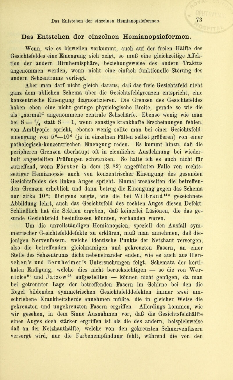 Das Entstehen der einzelnen Hemianopsieformen. Wenn, wie es bisweilen vorkommt, auch auf der freien Hälfte des Gesichtsfeldes eine Einengung sich zeigt, so muß eine gleichzeitige Affek- tion der andern Hirnhemisphäre, beziehungsweise des andern Traktus angenommen werden, wenn nicht eine einfach funktionelle Störung des andern Sehzentrums vorliegt. Aber man darf nicht gleich daraus, daß das freie Gesichtsfeld nicht ganz dem üblichen Schema über die Gesichtsfeldgrenzen entspricht, eine konzentrische Einengung diagnostizieren. Die Grenzen des Gesichtsfeldes haben eben eine nicht geringe physiologische Breite, gerade so wie die als „normal angenommene zentrale Sehschärfe. Ebenso wenig wie man bei S = % statt S = 1, wenn sonstige krankhafte Erscheinungen fehlen, von Amblyopie spricht, ebenso wenig sollte man bei einer Gesichtsfeld- einengung von 5°—10° (ja in einzelnen Fällen selbst größeren) von einer pathologisch-konzentrischen Einengung reden. Es kommt hinzu, daß die peripheren Grenzen überhaupt oft in ziemlicher Ausdehnung bei wieder- holt angestellten Prüfungen schwanken. So halte ich es auch nicht für zutreffend, wenn Förster in dem (S. 82) angeführten Falle von rechts- seitiger Hemianopsie auch von konzentrischer Einengung des gesunden Gesichtsfeldes des linken Auges spricht. Einmal wechselten die betreffen- den Grenzen erheblich und dann betrug die Einengung gegen das Schema nur zirka 10°; übrigens zeigte, wie die bei Wübrand146 gezeichnete Abbildung lehrt, auch das Gesichtsfeld des rechten Auges diesen Defekt. Schließlich hat die Sektion ergeben, daß keinerlei Läsionen, die das ge- sunde Gesichtsfeld beeinflussen könnten, vorhanden waren. Um die unvollständigen Hemianopsien, speziell den Ausfall sym- metrischer Gesichtsfelddefekte zu erklären, muß man annehmen, daß die- jenigen Nervenfasern, welche identische Punkte der Netzhaut versorgen, also die betreffenden' gleichnamigen und gekreuzten Fasern, an einer Stelle des Sehzentrums dicht nebeneinander enden, wie es auch aus Hen- schen's und Bernheimer's Untersuchungen folgt. Schemata der korti- kalen Endigung, welche dies nicht berücksichtigen — so die von Wer- nicke21 und Jatzow25 aufgestellten — können nicht genügen, da man bei getrennter Lage der betreffenden Fasern im Gehirne bei den die Regel bildenden symmetrischen Gesichtsfelddefekten immer zwei um- schriebene Krankheitsherde annehmen müßte, die in gleicher Weise die gekreuzten und ungekreuzten Fasern ergriffen. Allerdings kommen, wie wir gesehen, in dem Sinne Ausnahmen vor, daß die Gesichtsfeldhälfte eines Auges doch stärker ergriffen ist als die des andern, beispielsweise daß an der Netzhauthälfte, welche von den gekreuzten Sehnervenfasern versorgt wird, nur die Farbenempfindung fehlt, während die von den