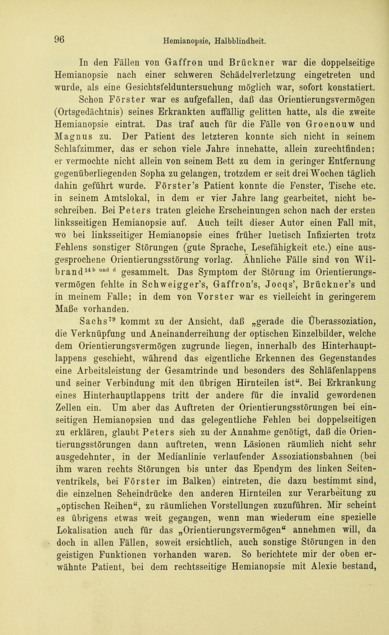 In den Fällen von Gaffron und Brückner war die doppelseitige Hemianopsie nach einer schweren Schädelverletzung eingetreten und wurde, als eine Gesichtsfelduntersuchung möglich war, sofort konstatiert. Schon Förster war es aufgefallen, daß das Orientierungsvermögen (Ortsgedächtnis) seines Erkrankten auffällig gelitten hatte, als die zweite Hemianopsie eintrat. Das traf auch für die Fälle von Groenouw und Magnus zu. Der Patient des letzteren konnte sich nicht in seinem Schlafzimmer, das er schon viele Jahre innehatte, allein zurechtfinden; er vermochte nicht allein von seinem Bett zu dem in geringer Entfernung gegenüberliegenden Sopha zu gelangen, trotzdem er seit drei Wochen täglich dahin geführt wurde. Förster's Patient konnte die Fenster, Tische etc. in seinem Amtslokal, in dem er vier Jahre lang gearbeitet, nicht be- schreiben. Bei Peters traten gleiche Erscheinungen schon nach der ersten linksseitigen Hemianopsie auf. Auch teilt dieser Autor einen Fall mit, wo bei linksseitiger Hemianopsie eines früher luetisch Infizierten trotz Fehlens sonstiger Störungen (gute Sprache, Lesefähigkeit etc.) eine aus- gesprochene Orientierungsstörung vorlag. Ähnliche Fälle sind von Wil- brand14b und d gesammelt. Das Symptom der Störung im Orientierungs- vermögen fehlte in Schweigger's, Gaffron's, Jocqs', Brückners und in meinem Falle; in dem von Vor st er war es vielleicht in geringerem Maße vorhanden. Sachs79 kommt zu der Ansicht, daß „gerade die Überassoziation, die Verknüpfung und Aneinanderreihung der optischen Einzelbilder, welche dem Orientierungsvermögen zugrunde liegen, innerhalb des Hinterhaupt- lappens geschieht, während das eigentliche Erkennen des Gegenstandes eine Arbeitsleistung der Gesamtrinde und besonders des Schläfenlappens und seiner Verbindung mit den übrigen Hirnteilen ist. Bei Erkrankung eines Hinterhauptlappens tritt der andere für die invalid gewordenen Zellen ein. Um aber das Auftreten der Orientierungsstörungen bei ein- seitigen Hemianopsien und das gelegentliche Fehlen bei doppelseitigen zu erklären, glaubt Peters sich zu der Annahme genötigt, daß die Orien- tierungsstörungen dann auftreten, wenn Läsionen räumlich nicht sehr ausgedehnter, in der Medianlinie verlaufender Assoziationsbahnen (bei ihm waren rechts Störungen bis unter das Ependym des linken Seiten- ventrikels, bei Förster im Balken) eintreten, die dazu bestimmt sind, die einzelnen Seheindrücke den anderen Hirnteilen zur Verarbeitung zu „optischen Keinen, zu räumlichen Vorstellungen zuzuführen. Mir scheint es übrigens etwas weit gegangen, wenn man wiederum eine spezielle Lokalisation auch für das „Orientierungsvermögen annehmen will, da doch in allen Fällen, soweit ersichtlich, auch sonstige Störungen in den geistigen Funktionen vorhanden waren. So berichtete mir der oben er- wähnte Patient, bei dem rechtsseitige Hemianopsie mit Alexie bestand,