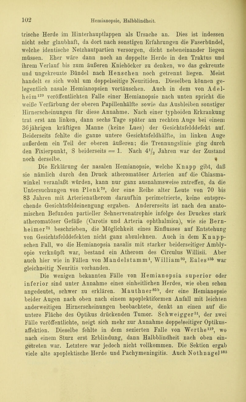 trische Herde im Hinterhauptlappen als Ursache an. Dies ist indessen nicht sehr glaubhaft, da dort nach sonstigen Erfahrungen die Faserbündel, welche identische Netzhautpartien versorgen, dicht nebeneinander liegen müssen. Eher wäre dann noch an doppelte Herde in den Traktus und ihrem Verlauf bis zum äußeren Kniehöcker zu denken, wo das gekreuzte und ungekreuzte Bündel nach Henschen noch getrennt liegen. Meist handelt es sich wohl um doppelseitige Neuritiden. Dieselben können ge- legentlich nasale Hemianopsien vortäuschen. Auch in dem von Adel- heim129 veröffentlichten Falle einer Hemianopsie nach unten spricht die weiße Verfärbung der oberen Papillenhälfte sowie das Ausbleiben sonstiger Hirnerscheinungen für diese Annahme. Nach einer typhoiden Erkrankung trat erst am linken, dann sechs Tage später am rechten Auge bei einem 36jährigen kräftigen Manne (keine Lues) der Gesichtsfelddefekt auf. Beiderseits fehlte die ganze untere Gesichtsfeldhälfte, im linken Auge außerdem ein Teil der oberen äußeren; die Trennungslinie ging durch den Fixierpunkt, S beiderseits = 1. Nach 4^ Jahren war der Zustand noch derselbe. # Die Erklärung der nasalen Hemianopsie, welche Knapp gibt, daß sie nämlich durch den Druck atheromatöser Arterien auf die Ghiasma- winkel veranlaßt würden, kann nur ganz ausnahmsweise zutreffen, da die Untersuchungen von Plenk70, der eine Eeihe alter Leute von 70 bis 83 Jahren mit Arterienatherom daraufhin perimetrierte, keine entspre- chende Gesichtsfeldeinengung ergaben. Andererseits ist nach den anato- mischen Befunden partieller Sehnervenatrophie infolge des Druckes stark atheromatöser Gefäße (Carotis und Arteria ophthalmica), wie sie Bern- heimer71 beschrieben, die Möglichkeit eines Einflusses auf Entstehung von Gesichtsfelddefekten nicht ganz abzulehnen. Auch in dem Knapp- schen Fall, wo die Hemianopsia nasalis mit starker beiderseitiger Ambly- opie verknüpft war, bestand ein Atherom des Circulus Willisii. Aber auch hier wie in Fällen von Mandelstamm1, William93, Eales135 war gleichzeitig Neuritis vorhanden. Die wenigen bekannten Fälle von Hemianopsia superior oder inferior sind unter Annahme eines einheitlichen Herdes, wie oben schon angedeutet, schwer zu erklären. Mauthner85b, der eine Hemianopsie beider Augen nach oben nach einem apoplektiformen Anfall mit leichten anderweitigen Hirnerscheinungen beobachtete, denkt an einen auf die untere Fläche des Optikus drückenden Tumor. Schweigger31, der zwei Fälle veröffentlichte, neigt sich mehr zur Annahme doppelseitiger Optikus- affektion. Dieselbe fehlte in dem sezierten Falle von Werthe119, wo nach einem Sturz erst Erblindung, dann Halbblindheit nach oben ein- getreten war. Letztere war jedoch nicht vollkommen. Die Sektion ergab viele alte apoplektische Herde und Pachymeningitis. Auch Nothnagel183