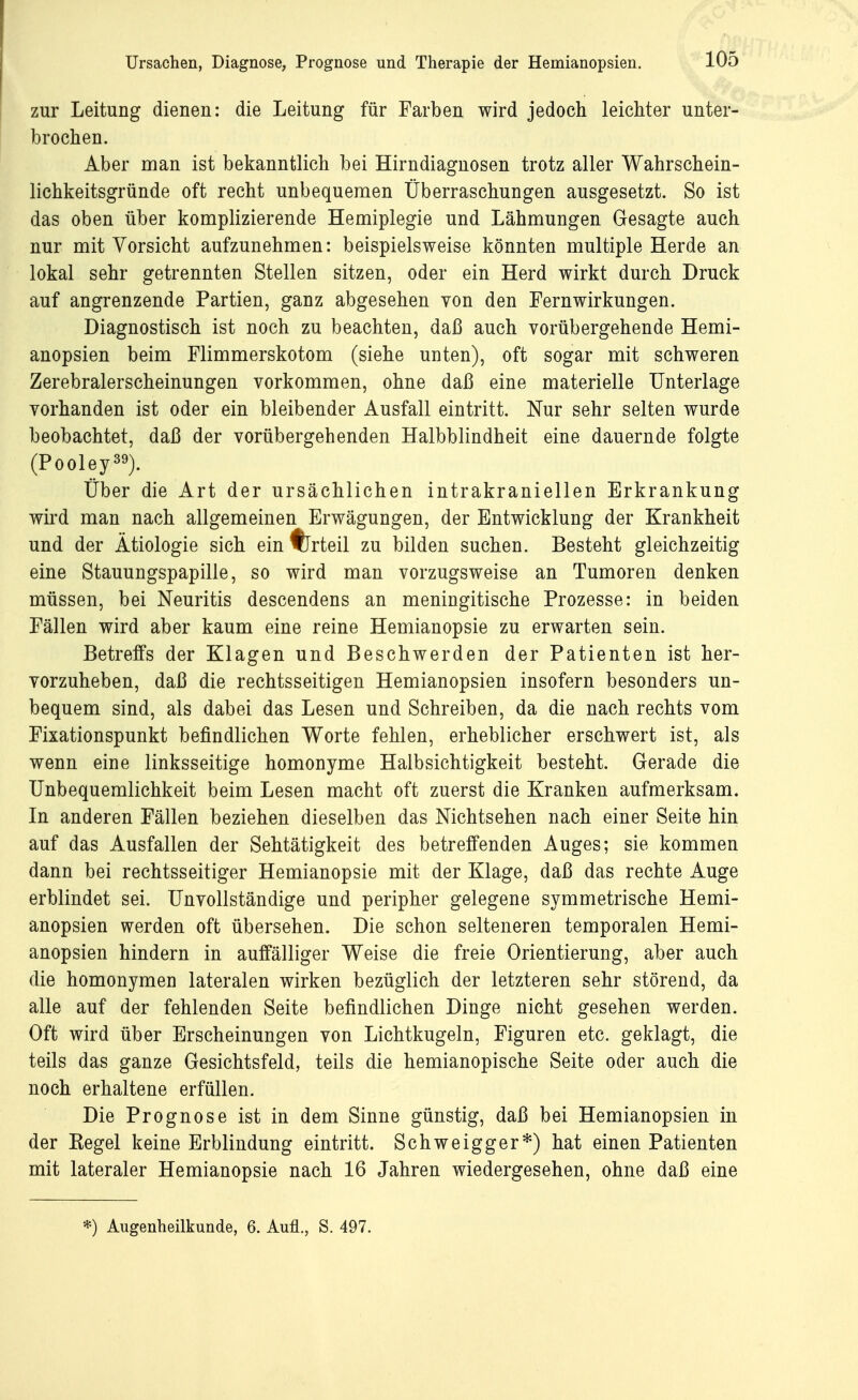 zur Leitung dienen: die Leitung für Farben wird jedoch leichter unter- brochen. Aber man ist bekanntlich bei Hirndiagnosen trotz aller Wahrschein- lichkeitsgründe oft recht unbequemen Überraschungen ausgesetzt. So ist das oben über komplizierende Hemiplegie und Lähmungen Gesagte auch nur mit Vorsicht aufzunehmen: beispielsweise könnten multiple Herde an lokal sehr getrennten Stellen sitzen, oder ein Herd wirkt durch Druck auf angrenzende Partien, ganz abgesehen von den Fernwirkungen. Diagnostisch ist noch zu beachten, daß auch vorübergehende Hemi- anopsien beim Flimmerskotom (siehe unten), oft sogar mit schweren Zerebralerscheinungen vorkommen, ohne daß eine materielle Unterlage vorhanden ist oder ein bleibender Ausfall eintritt. Nur sehr selten wurde beobachtet, daß der vorübergehenden Halbblindheit eine dauernde folgte (Pooley39). Über die Art der ursächlichen intrakraniellen Erkrankung wird man nach allgemeinen Erwägungen, der Entwicklung der Krankheit und der Ätiologie sich ein %rteil zu bilden suchen. Besteht gleichzeitig eine Stauungspapille, so wird man vorzugsweise an Tumoren denken müssen, bei Neuritis descendens an meningitische Prozesse: in beiden Fällen wird aber kaum eine reine Hemianopsie zu erwarten sein. Betreffs der Klagen und Beschwerden der Patienten ist her- vorzuheben, daß die rechtsseitigen Hemianopsien insofern besonders un- bequem sind, als dabei das Lesen und Schreiben, da die nach rechts vom Fixationspunkt befindlichen Worte fehlen, erheblicher erschwert ist, als wenn eine linksseitige homonyme Halbsichtigkeit besteht. Gerade die Unbequemlichkeit beim Lesen macht oft zuerst die Kranken aufmerksam. In anderen Fällen beziehen dieselben das Nichtsehen nach einer Seite hin auf das Ausfallen der Sehtätigkeit des betreffenden Auges; sie kommen dann bei rechtsseitiger Hemianopsie mit der Klage, daß das rechte Auge erblindet sei. Unvollständige und peripher gelegene symmetrische Hemi- anopsien werden oft übersehen. Die schon selteneren temporalen Hemi- anopsien hindern in auffälliger Weise die freie Orientierung, aber auch die homonymen lateralen wirken bezüglich der letzteren sehr störend, da alle auf der fehlenden Seite befindlichen Dinge nicht gesehen werden. Oft wird über Erscheinungen von Lichtkugeln, Figuren etc. geklagt, die teils das ganze Gesichtsfeld, teils die hemianopische Seite oder auch die noch erhaltene erfüllen. Die Prognose ist in dem Sinne günstig, daß bei Hemianopsien in der Kegel keine Erblindung eintritt. Schweigger*) hat einen Patienten mit lateraler Hemianopsie nach 16 Jahren wiedergesehen, ohne daß eine *) Augenheilkunde, 6. Aufl., S. 497.