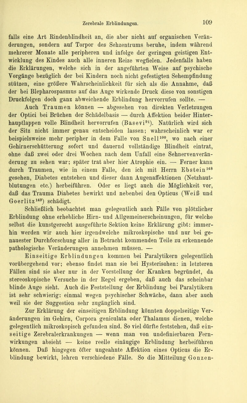 falls eine Art Kindenblindheit an, die aber nicht auf organischen Verän- derungen, sondern auf Torpor des Sehzentrums beruhe, indem während mehrerer Monate alle peripheren und infolge der geringen geistigen Ent- wicklung des Kindes auch alle inneren Reize wegfielen. Jedenfalls haben die Erklärungen, welche sich in der angeführten Weise auf psychische Vorgänge bezüglich der bei Kindern noch nicht gefestigten Sehempfindung stützen, eine größere Wahrscheinlichkeit für sich als die Annahme, daß der bei Blepharospasmus auf das Auge wirkende Druck diese von sonstigen Druckfolgen doch ganz abweichende Erblindung hervorrufen sollte. — Auch Traumen können — abgesehen von direkten Verletzungen der Optici bei Brüchen der Schädelbasis — durch Affektion beider Hinter- hauptlappen volle Blindheit hervorrufen (Basevi91). Natürlich wird sich der Sitz nicht immer genau entscheiden lassen; wahrscheinlich war er beispielsweise mehr peripher in dem Falle von Snell100, wo nach einer Gehirnerschütterung sofort und dauernd vollständige Blindheit eintrat, ohne daß zwei oder drei Wochen nach dem Unfall eine Sehnervenverän- derung zu sehen war; später trat aber hier Atrophie ein. — Ferner kann durch Traumen, wie in einem Falle, den ich mit Herrn Ebstein148 gesehen, Diabetes entstehen und dieser dann Augenaffektionen (Netzhaut- blutungen etc.) herbeiführen. Oder es liegt auch die Möglichkeit vor, daß das Trauma Diabetes bewirkt und nebenbei den Opticus (Weiß und Goerlitz149) schädigt. Schließlich beobachtet man gelegentlich auch Fälle von plötzlicher Erblindung ohne erhebliche Hirn- und Allgemeinerscheinungen, für welche selbst die kunstgerecht ausgeführte Sektion keine Erklärung gibt: immer- hin werden wir auch hier irgendwelche mikroskopische und nur bei ge- nauester Durchforschung aller in Betracht kommenden Teile zu erkennende pathologische Veränderungen annehmen müssen. — Einseitige Erblindungen kommen bei Paralytikern gelegentlich vorübergehend vor; ebenso findet man sie bei Hysterischen: in letzteren Fällen sind sie aber nur in der Vorstellung der Kranken begründet, da stereoskopische Versuche in der Regel ergeben, daß auch das scheinbar blinde Auge sieht. Auch die Feststellung der Erblindung bei Paralytikern ist sehr schwierig: einmal wegen psychischer Schwäche, dann aber auch weil sie der Suggestion sehr zugänglich sind. Zur Erklärung der einseitigen Erblindung könnten doppelseitige Ver- änderungen im Gehirn, Corpora geniculata oder Thalamus dienen, welche gelegentlich mikroskopisch gefunden sind. So viel dürfte feststehen, daß ein- seitige Zerebralerkrankungen — wenn man von undefinierbaren Fern- wirkungen absieht — keine reelle einäugige Erblindung herbeiführen können. Daß hingegen öfter ungeahnte Affektion eines Opticus die Er- blindung bewirkt, lehren verschiedene Fälle. So die Mitteilung Gonzen-