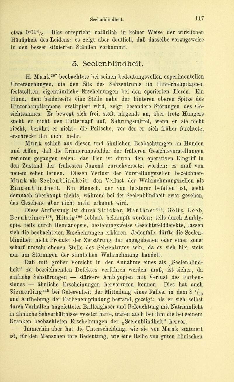 etwa 0*09 %• Dies entspricht natürlich in keiner Weise der wirklichen Häufigkeit des Leidens; es zeigt aber deutlich, daß dasselbe vorzugsweise in den besser situierten Ständen vorkommt. 5. Seelenblindheit, H. Münk207 beobachtete bei seinen bedeutungsvollen experimentellen Untersuchungen, die den Sitz des Sehzentrums im Hinterhauptlappen feststellten, eigentümliche Erscheinungen bei den operierten Tieren. Ein Hund, dem beiderseits eine Stelle nahe der hinteren oberen Spitze des Hinterhauptlappens exstirpiert wird, zeigt besondere Störungen des Ge- sichtssinnes. Er bewegt sich frei, stößt nirgends an, aber trotz Hungers sucht er nicht den Futternapf auf, Nahrungsmittel, wenn er sie nicht riecht, berührt er nicht; die Peitsche, vor der er sich früher fürchtete, erschreckt ihn nicht mehr. Münk schloß aus diesen und ähnlichen Beobachtungen an Hunden und Affen, daß die Erinnerungsbilder der früheren Gesichtsvorstellungen verloren gegangen seien; das Tier ist durch den operativen Eingriff in den Zustand der frühesten Jugend zurückversetzt worden: es muß von neuem sehen lernen. Diesen Verlust der Vorstellungszellen bezeichnete Münk als Seelenblindheit, den Verlust der Wahrnehmungszellen als Rindenblindheit. Ein Mensch, der von letzterer befallen ist, sieht demnach überhaupt nichts, während bei der Seelenblindheit zwar gesehen, das Gesehene aber nicht mehr erkannt wird. Diese Auffassung ist durch Stricker, Mauthner85a, Goltz, Loeb, Bernheimer198, Hitzig206 lebhaft bekämpft worden; teils durch Ambly- opie, teils durch Hemianopsie, beziehungsweise Gesichtsfelddefekte, lassen sich die beobachteten Erscheinungen erklären. Jedenfalls dürfte die Seelen- blindheit nicht Produkt der Zerstörung der angegebenen oder einer sonst scharf umschriebenen Stelle des Sehzentrums sein, da es sich hier stets nur um Störungen der sinnlichen Wahrnehmung handelt. Daß mit großer Vorsicht in der Annahme eines als „Seelenblind- heit zu bezeichnenden Defektes verfahren werden muß, ist sicher, da einfache Sehstörungen — stärkere Amblyopien mit Verlust des Farben- sinnes — ähnliche Erscheinungen hervorrufen können. Dies hat auch Siemerling145 bei Gelegenheit der Mitteilung eines Falles, in dem S 1/80 und Aufhebung der Farbenempfindung bestand, gezeigt: als er sich selbst durch Vorhalten angefetteter Brillengläser und Beleuchtung mit Natriumlicht in ähnliche Sehverhältnisse gesetzt hatte, traten auch bei ihm die bei seinem Kranken beobachteten Erscheinungen der „Seelenblindheit hervor. Immerhin aber hat die Unterscheidung, wie sie von Münk statuiert ist, für den Menschen ihre Bedeutung, wie eine Reihe von guten klinischen