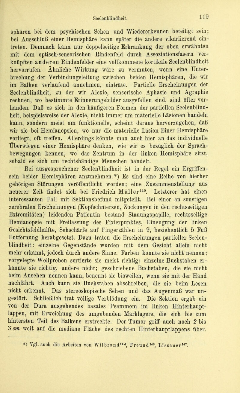 Sphären bei dem psychischen Sehen und Wiedererkennen beteiligt sein; bei Ausschluß einer Hemisphäre kann später die andere vikariierend ein- treten. Demnach kann nur doppelseitige Erkrankung der oben erwähnten mit dem optisch-sensorischen Eindenfeld durch Assoziationsfasern ver- knüpften anderen Eindenfeider eine vollkommene kortikale Seelenblindheit hervorrufen. Ähnliche Wirkung wäre zu vermuten, wenn eine Unter- brechung der Verbindungsleitung zwischen beiden Hemisphären, die wir im Balken verlaufend annehmen, einträte. Partielle Erscheinungen der Seelenblindheit, zu der wir Alexie, sensorische Aphasie und Agraphie rechnen, wo bestimmte Erinnerungsbilder ausgefallen sind, sind öfter vor- handen. Daß es sich in den häufigeren Formen der partiellen Seelenblind- heit, beispielsweise der Alexie, nicht immer um materielle Läsionen handeln kann, sondern meist um funktionelle, scheint daraus hervorzugehen, daß wir sie bei Hemianopsien, wo nur die materielle Läsion Einer Hemisphäre vorliegt, oft treffen. Allerdings könnte man auch hier an das individuelle Überwiegen einer Hemisphäre denken, wie wir es bezüglich der Sprach- bewegungen kennen, wo das Zentrum in der linken Hemisphäre sitzt, sobald es sich um rechtshändige Menschen handelt. Bei ausgesprochener Seelenblindheit ist in der Kegel ein Ergriffen- sein beider Hemisphären anzunehmen.*) Es sind eine Keihe von hierher gehörigen Störungen veröffentlicht worden; eine Zusammenstellung aus neuerer Zeit findet sich bei Friedrich Müller140. Letzterer hat einen interessanten Fall mit Sektionsbefund mitgeteilt. Bei einer an sonstigen zerebralen Erscheinungen (Kopfschmerzen, Zuckungen in den rechtsseitigen Extremitäten) leidenden Patientin bestand Stauungspapille, rechtsseitige Hemianopsie mit Freilassung des Fixierpunktes, Einengung der linken Gesichtsfeldhälfte, Sehschärfe auf Fingerzählen in 9, beziehentlich 5 Fuß Entfernung herabgesetzt. Dazu traten die Erscheinungen partieller Seelen- blindheit: einzelne Gegenstände wurden mit dem Gesicht allein nicht mehr erkannt, jedoch durch andere Sinne. Farben konnte sie nicht nennen; vorgelegte Wollproben sortierte sie meist richtig; einzelne Buchstaben er- kannte sie richtig, andere nicht; geschriebene Buchstaben, die sie nicht beim Ansehen nennen kann, benennt sie bisweilen, wenn sie mit der Hand nachfährt. Auch kann sie Buchstaben abschreiben, die sie beim Lesen nicht erkennt. Das stereoskopische Sehen und das Augenmaß war un- gestört. Schließlich trat völlige Verblödung ein. Die Sektion ergab ein von der Dura ausgehendes basales Psammom im linken Hinterhaupt- lappen, mit Erweichung des umgebenden Marklagers, die sich bis zum hintersten Teil des Balkens erstreckte. Der Tumor griff auch noch 2 bis 3 cm weit auf die mediane Fläche des rechten Hinterhauptlappens über. *) Vgl. auch die Arbeiten von Wilbrand143, Freund146, Lissauer147.