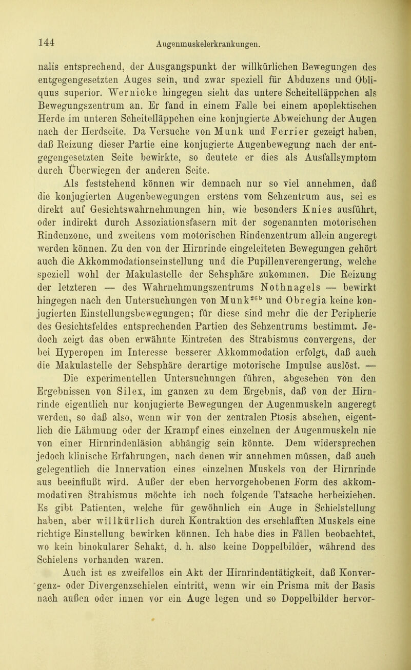 nalis entsprechend, der Ausgangspunkt der willkürlichen Bewegungen des entgegengesetzten Auges sein, und zwar speziell für Abduzens und Obli- quus superior. Wer nicke hingegen sieht das untere Scheitelläppchen als Bewegungszentrum an. Er fand in einem Falle bei einem apoplektischen Herde im unteren Scheitelläppchen eine konjugierte Abweichung der Augen nach der Herdseite. Da Versuche yon Münk und Ferrier gezeigt haben, daß Heizung dieser Partie eine konjugierte Augenbewegung nach der ent- gegengesetzten Seite bewirkte, so deutete er dies als Ausfallsymptom durch Überwiegen der anderen Seite. Als feststehend können wir demnach nur so viel annehmen, daß die konjugierten Augenbewegungen erstens vom Sehzentrum aus, sei es direkt auf Gesichtswahrnehmungen hin, wie besonders Knies ausführt, oder indirekt durch Assoziationsfasern mit der sogenannten motorischen Bindenzone, und zweitens vom motorischen Bindenzentrum allein angeregt werden können. Zu den von der Hirnrinde eingeleiteten Bewegungen gehört auch die Akkommodationseinstellung und die Pupillenverengerung, welche speziell wohl der Makulastelle der Sehsphäre zukommen. Die Beizung der letzteren — des Wahrnehmungszentrums Nothnagels — bewirkt hingegen nach den Untersuchungen von Munk26b und Obregia keine kon- jugierten Einstellungsbewegungen; für diese sind mehr die der Peripherie des Gesichtsfeldes entsprechenden Partien des Sehzentrums bestimmt. Je- doch zeigt das oben erwähnte Eintreten des Strabismus convergens, der bei Hyperopen im Interesse besserer Akkommodation erfolgt, daß auch die Makulastelle der Sehsphäre derartige motorische Impulse auslöst. — Die experimentellen Untersuchungen führen, abgesehen von den Ergebnissen von Sil ex, im ganzen zu dem Ergebnis, daß von der Hirn- rinde eigentlich nur konjugierte Bewegungen der Augenmuskeln angeregt werden, so daß also, wenn wir von der zentralen Ptosis absehen, eigent- lich die Lähmung oder der Krampf eines einzelnen der Augenmuskeln nie von einer Hirnrindenläsion abhängig sein könnte. Dem widersprechen jedoch klinische Erfahrungen, nach denen wir annehmen müssen, daß auch gelegentlich die Innervation eines einzelnen Muskels von der Hirnrinde aus beeinflußt wird. Außer der eben hervorgehobenen Form des akkom- modativen Strabismus möchte ich noch folgende Tatsache herbeiziehen. Es gibt Patienten, welche für gewöhnlich ein Auge in Schielstellung haben, aber willkürlich durch Kontraktion des erschlafften Muskels eine richtige Einstellung bewirken können. Ich habe dies in Fällen beobachtet, wo kein binokularer Sehakt, d. h. also keine Doppelbilder, während des Schielens vorhanden waren. Auch ist es zweifellos ein Akt der Hirnrindentätigkeit, daß Konver- genz- oder Divergenzsehielen eintritt, wenn wir ein Prisma mit der Basis nach außen oder innen vor ein Auge legen und so Doppelbilder hervor-