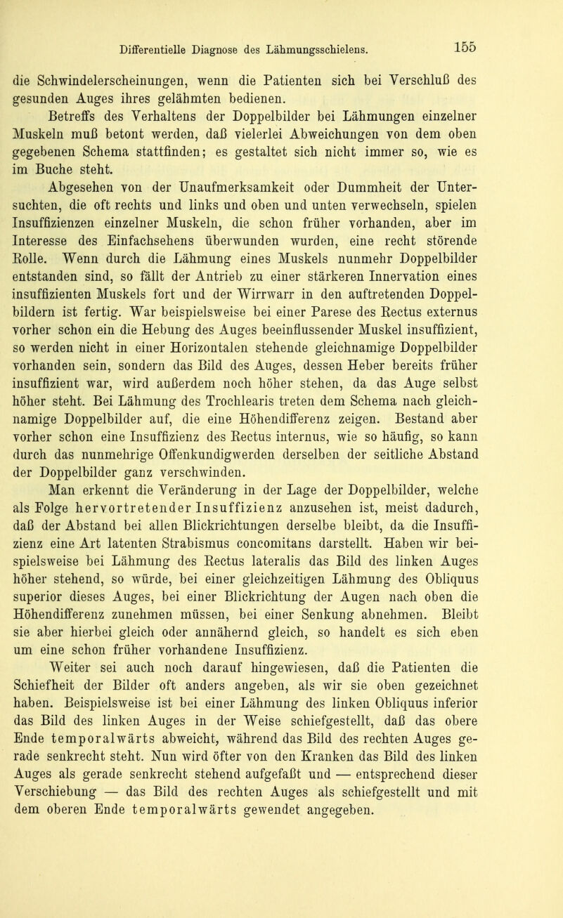 die Schwindelerscheinungen, wenn die Patienten sich bei Verschluß des gesunden Auges ihres gelähmten bedienen. Betreffs des Verhaltens der Doppelbilder bei Lähmungen einzelner Muskeln muß betont werden, daß vielerlei Abweichungen von dem oben gegebenen Schema stattfinden; es gestaltet sich nicht immer so, wie es im Buche steht. Abgesehen von der Unaufmerksamkeit oder Dummheit der Unter- suchten, die oft rechts und links und oben und unten verwechseln, spielen Insuffizienzen einzelner Muskeln, die schon früher vorhanden, aber im Interesse des Einfachsehens überwunden wurden, eine recht störende Rolle. Wenn durch die Lähmung eines Muskels nunmehr Doppelbilder entstanden sind, so fällt der Antrieb zu einer stärkeren Innervation eines insuffizienten Muskels fort und der Wirrwarr in den auftretenden Doppel- bildern ist fertig. War beispielsweise bei einer Parese des Rectus externus vorher schon ein die Hebung des Auges beeinflussender Muskel insuffizient, so werden nicht in einer Horizontalen stehende gleichnamige Doppelbilder vorhanden sein, sondern das Bild des Auges, dessen Heber bereits früher insuffizient war, wird außerdem noch höher stehen, da das Auge selbst höher steht. Bei Lähmung des Trochlearis treten dem Schema nach gleich- namige Doppelbilder auf, die eine Höhendifferenz zeigen. Bestand aber vorher schon eine Insuffizienz des Rectus internus, wie so häufig, so kann durch das nunmehrige Offenkundigwerden derselben der seitliche Abstand der Doppelbilder ganz verschwinden. Man erkennt die Veränderung in der Lage der Doppelbilder, welche als Folge hervortretender Insuffizienz anzusehen ist, meist dadurch, daß der Abstand bei allen Blickrichtungen derselbe bleibt, da die Insuffi- zienz eine Art latenten Strabismus concomitans darstellt. Haben wir bei- spielsweise bei Lähmung des Rectus lateralis das Bild des linken Auges höher stehend, so würde, bei einer gleichzeitigen Lähmung des Obliquus superior dieses Auges, bei einer Blickrichtung der Augen nach oben die Höhendifferenz zunehmen müssen, bei einer Senkung abnehmen. Bleibt sie aber hierbei gleich oder annähernd gleich, so handelt es sich eben um eine schon früher vorhandene Insuffizienz. Weiter sei auch noch darauf hingewiesen, daß die Patienten die Schiefheit der Bilder oft anders angeben, als wir sie oben gezeichnet haben. Beispielsweise ist bei einer Lähmung des linken Obliquus inferior das Bild des linken Auges in der Weise schiefgestellt, daß das obere Ende temporalwärts abweicht, während das Bild des rechten Auges ge- rade senkrecht steht. Nun wird öfter von den Kranken das Bild des linken Auges als gerade senkrecht stehend aufgefaßt und — entsprechend dieser Verschiebung — das Bild des rechten Auges als schiefgestellt und mit dem oberen Ende temporalwärts gewendet angegeben.