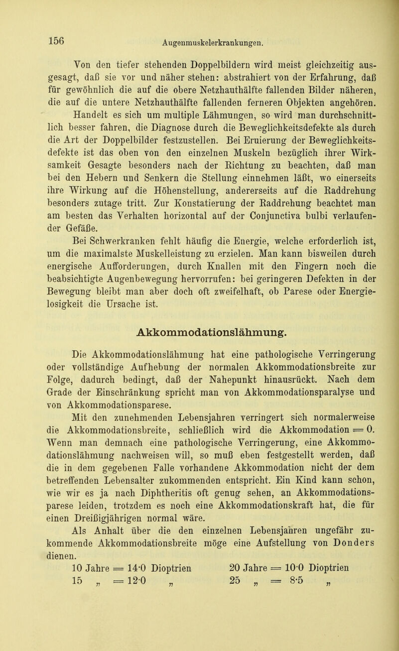 Von den tiefer stehenden Doppelbildern wird meist gleichzeitig aus- gesagt, daß sie vor und näher stehen: abstrahiert von der Erfahrung, daß für gewöhnlich die auf die obere Netzhauthälfte fallenden Bilder näheren, die auf die untere Netzhauthälfte fallenden ferneren Objekten angehören. Handelt es sich um multiple Lähmungen, so wird man durchschnitt- lich besser fahren, die Diagnose durch die Beweglichkeitsdefekte als durch die Art der Doppelbilder festzustellen. Bei Eruierung der Beweglichkeits- defekte ist das oben von den einzelnen Muskeln bezüglich ihrer Wirk- samkeit Gesagte besonders nach der Kichtung zu beachten, daß man bei den Hebern und Senkern die Stellung einnehmen läßt, wo einerseits ihre Wirkung auf die Höhenstellung, andererseits auf die Kaddrehung besonders zutage tritt. Zur Konstatierung der Baddrehung beachtet man am besten das Verhalten horizontal auf der Conjunctiva bulbi verlaufen- der Gefäße. Bei Schwerkranken fehlt häufig die Energie, welche erforderlich ist, um die maximalste Muskelleistung zu erzielen. Man kann bisweilen durch energische Aufforderungen, durch Knallen mit den Fingern noch die beabsichtigte Augenbewegung hervorrufen: bei geringeren Defekten in der Bewegung bleibt man aber doch oft zweifelhaft, ob Parese oder Energie- losigkeit die Ursache ist. Akkommodationslähmung. Die Akkommodationslähmung hat eine pathologische Verringerung oder vollständige Aufhebung der normalen Akkommodationsbreite zur Folge, dadurch bedingt, daß der Nahepunkt hinausrückt. Nach dem Grade der Einschränkung spricht man von Akkommodationsparalyse und von Akkommodationsparese. Mit den zunehmenden Lebensjahren verringert sich normalerweise die Akkommodationsbreite, schließlich wird die Akkommodation = 0. Wenn man demnach eine pathologische Verringerung, eine Akkommo- dationslähmung nachweisen will, so muß eben festgestellt werden, daß die in dem gegebenen Falle vorhandene Akkommodation nicht der dem betreffenden Lebensalter zukommenden entspricht. Ein Kind kann schon, wie wir es ja nach Diphtheritis oft genug sehen, an Akkommodations- parese leiden, trotzdem es noch eine Akkommodationskraft hat, die für einen Dreißigjährigen normal wäre. Als Anhalt über die den einzelnen Lebensjahren ungefähr zu- kommende Akkommodationsbreite möge eine Aufstellung von Donders dienen. 10 Jahre = 14*0 Dioptrien 20 Jahre == 10*0 Dioptrien 15 „ =12-0 „ 25 „ = 8-5