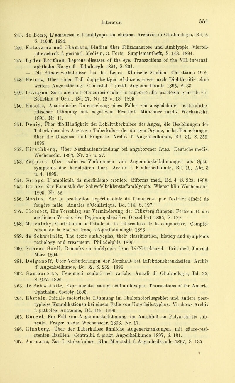 245. de Bono, L'amaurosi e 1' amblyopia da chinina. Archivio di Ottalmologia, Bd. 2, S. 146 ff. 1894. 246. Katayama und Okamato, Studien über Filixamaurose und Amblyopie. Viertel- jahrsschrift f. gerichtl. Medizin, 3. Forts. Supplementheft, S. 148. 1894. 247. Lyder Borthen, Leprous diseases of the eye. Transactions of the VII. internat. ophthalm. Kongreß. Edinburgh 1894, S. 201. —, Die Blindenverhältnisse bei der Lepra. Klinische Studien. Christiania 1902. 248. Heintz, Über einen Fall doppelseitiger Abduzensparese nach Diphtheritis ohne weitere Augenstörung. Centralbl. f. prakt. Augenheilkunde 1895, S. 33. 249. Lavagna, Su di alcune trofoneurosi oculari in rapporto alla patologia generale etc. Bolletino d' Ocul., Bd. 17, Nr. 12 u. 13. 1895. 250. Hasche, Anatomische Untersuchung eines Falles von ausgedehnter postdiphthe- ritischer Lähmung mit negativem Eesultat. Münchner mediz. Wochenschr. 1895, Nr. 11. 251. Denig, Über die Häufigkeit der Lokaltuberkulose des Auges, die Beziehungen der Tuberkulose des Auges zur Tuberkulose der übrigen Organe, nebst Bemerkungen über die Diagnose und Prognose. Archiv f. Augenheilkunde, Bd. 31, S. 359. 1895. 252. Hirschberg, Über Netzhautentzündung bei angeborener Lues. Deutsche mediz. Wochenschr. 1893, Nr. 26 u. 27. 253. Zapp er t, Über isoliertes Vorkommen von Augenmuskellähmungen als Spät- symptome der hereditären Lues. Archiv f. Kinderheilkunde, Bd. 19, Abt. 3 u. 4. 1895. 254. Grippo, L'ambliopia da morfinismo cronico. Kiforma med., Bd. 4, S. 222. 1893. 255. Bein er, Zur Kasuistik der Schwefelkohlenstoffamblyopie. Wiener klin. Wochenschr. 1895, Nr. 52. 256. Masius, Sur la production experimentale de l'amaurose par l'extract ethere de fougere male. Annales d'Oculistique, Bd. 114, S. 127. 257. Clossett, Ein Vorschlag zur Verminderung der Filixvergiftungen. Festschrift des ärztlichen Vereins des Kegierungsbezirkes Düsseldorf 1895, S. 189. 258. Mitvalsky, Contribution ä Tetude de la tuberculose de la conjonctive. Compte- rendu de la Societe franc. d'ophthalmologie 1896. 259. de Schweinitz, The toxic amblyopias, their Classification, history and Symptoms pathology and treatment. Philadelphia 1896. 260. Simeon Snell, Remarks on amblyopia from Di-Nitrobenzol. Brit. med. Journal März 1894. 261. Dolganoff, Über Veränderungen der Netzhaut bei Infektionskrankheiten. Archiv f. Augenheilkunde, Bd. 32, S. 262. 1896. 262. Gamborotto, Fenomeni oculari nel variolo. Annali di Ottalmologia, Bd. 25, S. 277. 1896. 263. de Schweinitz, Experimental salicyl acid-amblyopia. Transactions of the Americ. Ophthalm. Society 1895. 264. Ebstein, Initiale motorische Lähmung im Okulomotoriusgebiet und andere post- typhöse Komplikationen bei einem Falle von Unterleibstyphus. Virchows Archiv f. patholog. Anatomie, Bd. 145. 1896. 265. Bunzel, Ein Fall von Augenmuskellähmung im Anschluß an Polyarthritis sub- acuta. Prager mediz. Wochenschr. 1896, Nr. 17. 266. Ginsberg, Über der Tuberkulose ähnliche Augenerkrankungen mit säure-resi- stenten Bazillen. Centralbl. f. prakt. Augenheilkunde 1897, S. 131. 267. Ammann, Zur Iristuberkulose. Klin. Monatsbl. f. Augenheilkunde 1897, S. 135.