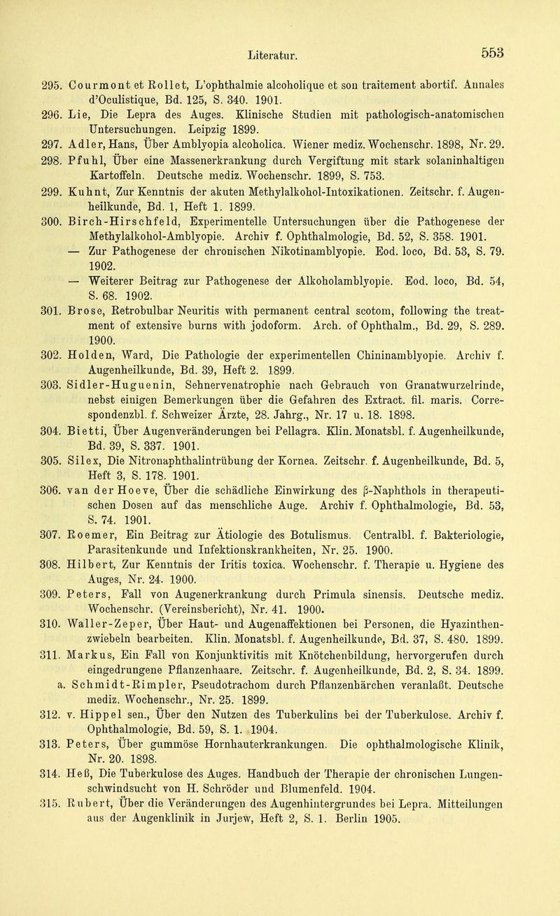 295. Courmontet Rollet, L'ophthalmie alcoholique et son traiteraent abortif. Arinales d'Oculistique, Bd. 125, S. 340. 1901. 296. Lie, Die Lepra des Auges. Klinische Studien mit pathologisch-anatomischen Untersuchungen. Leipzig 1899. 297. Adler, Hans, Über Amblyopia alcoholica. Wiener mediz. Wochenschr. 1898, Nr. 29. 298. Pfuhl, Über eine Massenerkrankung durch Vergiftung mit stark solaninhaltigen Kartoffeln. Deutsche mediz. Wochenschr. 1899, S. 753. 299. Kuhnt, Zur Kenntnis der akuten Methylalkohol-Intoxikationen. Zeitschr. f. Augen- heilkunde, Bd. 1, Heft 1. 1899. 300. Birch-Hirschfeld, Experimentelle Untersuchungen über die Pathogenese der Methylalkohol-Amblyopie. Archiv f. Ophthalmologie, Bd. 52, S. 358. 1901. — Zur Pathogenese der chronischen Nikotinamblyopie. Eod. loco, Bd. 53, S. 79. 1902. — Weiterer Beitrag zur Pathogenese der Alkoholamblyopie. Eod. loco, Bd. 54, S. 68. 1902. 301. Brose, Retrobulbär Neuritis with permanent central scotom, following the treat- ment of extensive burns with jodoform. Arch. of Ophthalm., Bd. 29, S. 289. 1900. 302. Holden, Ward, Die Pathologie der experimentellen Chininamblyopie. Archiv f. Augenheilkunde, Bd. 39, Heft 2. 1899. 303. Sidler-Huguenin, Sehnervenatrophie nach Gebrauch von Granatwurzelrinde, nebst einigen Bemerkungen über die Gefahren des Extract. fil. maris. Corre- spondenzbl. f. Schweizer Ärzte, 28. Jahrg., Nr. 17 u. 18. 1898. 304. Bietti, Über Augenveränderungen bei Pellagra. Klin. Monatsbl. f. Augenheilkunde, Bd. 39, S. 337. 1901. 305. Silex, Die Nitronaphthalintrübung der Kornea. Zeitschr. f. Augenheilkunde, Bd. 5, Heft 3, S. 178. 1901. 306. van derHoeve, Über die schädliche Einwirkung des ß-Naphthols in therapeuti- schen Dosen auf das menschliche Auge. Archiv f. Ophthalmologie, Bd. 53, S. 74. 1901. 307. Roemer, Ein Beitrag zur Ätiologie des Botulismus. Centralbl. f. Bakteriologie, Parasitenkunde und Infektionskrankheiten, Nr. 25. 1900. 308. Hilbert, Zur Kenntnis der Iritis toxica. Wochenschr. f. Therapie u. Hygiene des Auges, Nr. 24. 1900. 309. Peters, Fall von Augenerkrankung durch Primula sinensis. Deutsche mediz. Wochenschr. (Vereinsbericht), Nr. 41. 1900. 310. Waller-Zeper, Über Haut- und Augenaffektionen bei Personen, die Hyazinthen- zwiebeln bearbeiten. Klin. Monatsbl. f. Augenheilkunde, Bd. 37, S. 480. 1899. 311. Markus, Ein Fall von Konjunktivitis mit Knötchenbildung, hervorgerufen durch eingedrungene Pflanzenhaare. Zeitschr. f. Augenheilkunde, Bd. 2, S. 34. 1899. a. Schmidt-Rimpler, Pseudotrachom durch Pflanzenhärchen veranlaßt. Deutsche mediz. Wochenschr., Nr. 25. 1899. 312. v. Hippel sen., Über den Nutzen des Tuberkulins bei der Tuberkulose. Archiv f. Ophthalmologie, Bd. 59, S. 1. 1904. 313. Peters, Über gummöse Hornhauterkrankungen. Die ophthalmologische Klinik, Nr. 20. 1898. 314. Heß, Die Tuberkulose des Auges. Handbuch der Therapie der chronischen Lungen- schwindsucht von H. Schröder und Blumenfeld. 1904. 315. Rubert, Über die Veränderungen des Augenhintergrundes bei Lepra. Mitteilungen aus der Augenklinik in Jurjew, Heft 2, S. 1. Berlin 1905.