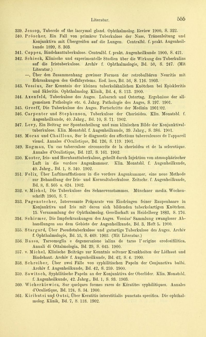 339. Jessop, Tubercle of the lacrymal gland. Ophthalmolog. Review 1900, S. 322. 340. Pro scher, Ein Fall von primärer Tuberkulose der Nase, Tränenleitung und Konjunktiva mit Übergreifen auf die Lungen. Centralbl. f. prakt. Augenheil- kunde 1899, S. 303. 341. Coppez, Bindehauttuberkulose. Centralbl. f. prakt. Augenheilkunde 1900, S. 421. 342. Schi eck, Klinische und experimentelle Studien über die Wirkung des Tuberkulins auf die Iristuberkulose. Archiv f. Ophthalmologie, Bd. 50, S. 247. (Mit Literatur.) —, Über den Zusammenhang gewisser Formen der retrobulbären Neuritis mit Erkrankungen des Gefäßsystems. Eod. loco, Bd. 56, S. 116. 1903. 343. Vossius, Zur Kenntnis der kleinen tuberkelähnlichen Knötchen bei Episkleritis und Skleritis. Ophthalmolog. Klinik, Bd. 4, S. 113. 1900. 344. Axenfeld, Tuberkulose des Auges. Lubarsch und Ostertag, Ergebnisse der all- gemeinen Pathologie etc. 6. Jahrg. Pathologie des Auges, S. 197. 1901. 345. Greeff, Die Tuberkulose des Auges. Fortschritte der Medizin 1901/02. 346. Carpenter und Stephenson, Tuberkulose der Chorioidea. Klin. Monatsbl. f. Augenheilkunde, 40. Jahrg., Bd. 10, S. 71. 1902. 347. Levy, Ein Beitrag zur Spontanheilung und zum klinischen Bilde der Konjunktival- tuberkulose. Klin. Monatsbl. f. Augenheilkunde, 39. Jahrg., S. 386. 1901. 348. Morax und Chaillous, Sur le diagnostic des affections tuberculeuses de l'appareil visuel. Annales d'Oculistique, Bd. 126, S. 119. 1901. 349. Rogman, Un cas tuberculose circonscrite de la chorioidea et de la sclerotique. Annales d'Oculistique, Bd. 127, S. 161. 1902. 350. Koster, Iris- und Hornhauttuberkulose, geheilt durch Injektion von atmosphärischer Luft in die vordere Augenkammer. Klin. Monatsbl. f. Augenheilkunde, 40. Jahrg., Bd. 1, S. 340. 1902. 351. Felix, Über Luftinsufflationen in die vordere Augenkammer, eine neue Methode zur Behandlung der Iris- und Kornealtuberkulose. Zeitschr. f. Augenheilkunde, Bd. 8, S. 505 u. 624. 1902. 352. v.Michel, Die Tuberkulose des Sehnervenstammes. Münchner mediz. Wochen- schrift 1903, S. 7. 353. Pagenstecher, Interessante Präparate von Eindringen feiner Raupenhaare in Konjunktiva und Iris mit deren sich bildenden tuberkelartigen Knötchen. 15. Versammlung der Ophthalmolog. Gesellschaft zu Heidelberg 1883, S. 176. 354. Schirmer, Die Impferkrankungen des Auges. Vossius' Sammlung zwangloser Ab- handlungen aus dem Gebiete der Augenheilkunde, Bd. 3, Heft 5. 1900. 355. Stargard, Über Pseudotuberkulose und gutartige Tuberkulose des Auges. Archiv f. Ophthalmologie, Bd. 55, S. 469. 1903. (Mit Literatur.) 356. Basso, Tarsomeglia e degenerazione ialina de tarso V origine eredosifilitica. Annali di Ottalmologia, Bd. 29, S. 645. 1900. 357. v.Michel, Klinische Beiträge zur Kenntnis seltener Krankheiten der Lidhaut und Bindehaut. Archiv f. Augenheilkunde, Bd. 42, S. 4. 1900. 358. Schreiber, Über zwei Fälle von syphilitischen Papeln der Conjunctiva bulbi. Archiv f. Augenheilkunde, Bd. 42, S. 259. 1900. 359. Sawitsch, Syphilitische Papeln an der Konjunktiva der Oberlider. Klin. Monatsbl. f. Augenheilkunde, 42. Jahrg., Bd. 1, S. 93. 1903. 360. Wicherkiewicz, Sur quelques formes rares de Keratites syphilitiques. Annales d'Oculistique, Bd. 124, S. 34. 1900. 361. Kiributsi und Outsi, Über Keratitis interstitialis punctata specifica. Die ophthal- molog. Klinik, Bd. 7, S. 118. 1902.