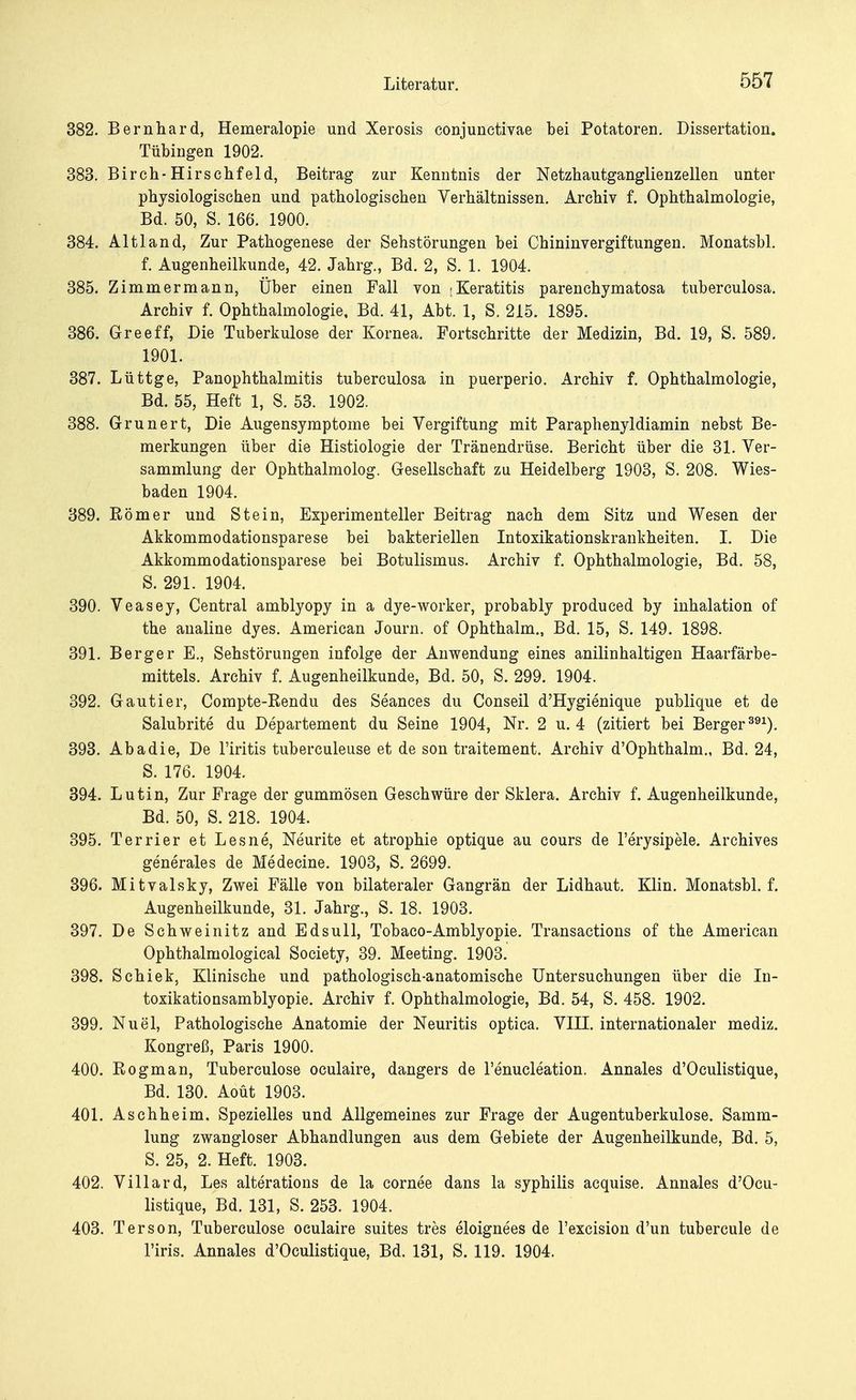 382. Bernhard, Hemeralopie und Xerosis conjunctivae bei Potatoren. Dissertation. Tübingen 1902. 383. Birch-Hirschfeld, Beitrag zur Kenntnis der Netzhautganglienzellen unter physiologischen und pathologischen Verhältnissen. Archiv f. Ophthalmologie, Bd. 50, S. 166. 1900. 384. Alt 1 and, Zur Pathogenese der Sehstörungen bei Chininvergiftungen. Monatsbl. f. Augenheilkunde, 42. Jahrg., Bd. 2, S. 1. 1904. 385. Zimmermann, Über einen Fall von (Keratitis parenchymatosa tuberculosa. Archiv f. Ophthalmologie, Bd. 41, Abt. 1, S. 215. 1895. 386. Greeff, Die Tuberkulose der Kornea. Fortschritte der Medizin, Bd. 19, S. 589. 1901. 387. Lüttge, Panophthalmitis tuberculosa in puerperio. Archiv f. Ophthalmologie, Bd. 55, Heft 1, S. 53. 1902. 388. Grunert, Die Augensymptome bei Vergiftung mit Paraphenyldiamin nebst Be- merkungen über die Histiologie der Tränendrüse. Bericht über die 31. Ver- sammlung der Ophthalmolog. Gesellschaft zu Heidelberg 1903, S. 208. Wies- baden 1904. 389. Römer und Stein, Experimenteller Beitrag nach dem Sitz und Wesen der Akkommodationsparese bei bakteriellen Intoxikationskrankheiten. I. Die Akkommodationsparese bei Botulismus. Archiv f. Ophthalmologie, Bd. 58, S. 291. 1904. 390. Veasey, Central amblyopy in a dye-worker, probably produced by inhalation of the analine dyes. American Journ. of Ophthalm., Bd. 15, S. 149. 1898. 391. Berger E., Sehstörungen infolge der Anwendung eines anilinhaltigen Haarfärbe- mittels. Archiv f. Augenheilkunde, Bd. 50, S. 299. 1904. 392. Gautier, Compte-Rendu des Seanees du Conseil d'Hygienique publique et de Salubrite du Departement du Seine 1904, Nr. 2 u. 4 (zitiert bei Berger391). 393. Abadie, De l'iritis tuberculeuse et de son traitement. Archiv d'Ophthalm., Bd. 24, S. 176. 1904. 394. Lutin, Zur Frage der gummösen Geschwüre der Sklera. Archiv f. Augenheilkunde, Bd. 50, S. 218. 1904. 395. Terrier et Lesne, Neurite et atrophie optique au cours de l'erysipele. Archives generales de Medecine. 1903, S. 2699. 396. Mitvalsky, Zwei Fälle von bilateraler Gangrän der Lidhaut. Klin. Monatsbl. f. Augenheilkunde, 31. Jahrg., S. 18. 1903. 397. De Schweinitz and Edsull, Tobaco-Amblyopie. Transactions of the American Ophthalmological Society, 39. Meeting. 1903. 398. Schiek, Klinische und pathologisch-anatomische Untersuchungen über die In- toxikationsamblyopie. Archiv f. Ophthalmologie, Bd. 54, S. 458. 1902. 399. Nu öl, Pathologische Anatomie der Neuritis optica. VIH. internationaler mediz. Kongreß, Paris 1900. 400. Rogman, Tuberculose oculaire, dangers de l'enucleation. Annales d'Oeulistique, Bd. 130. Aoüt 1903. 401. Aschheim, Spezielles und Allgemeines zur Frage der Augentuberkulose. Samm- lung zwangloser Abhandlungen aus dem Gebiete der Augenheilkunde, Bd. 5, S. 25, 2. Heft. 1903. 402. Villard, Les alterations de la cornee dans la syphilis acquise. Annales d'Oeu- listique, Bd. 131, S. 253. 1904. 403. Ter son, Tuberculose oculaire suites tres eloignees de l'excision d'un tubercule de l'iris. Annales d'Oeulistique, Bd. 131, S. 119. 1904.
