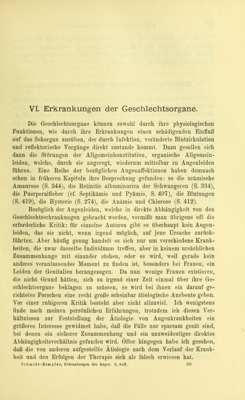 VL Erkrankungen der Geschlechtsorgane. Die Geschlechtsorgane können sowohl durch ihre physiologischen Funktionen, wie durch ihre Erkrankungen einen schädigenden Einfluß auf das Sehorgan ausüben, der durch Infektion, veränderte Blutzirkulation und reflektorische Vorgänge direkt zustande kommt. Dazu gesellen sich dann die Störungen der Allgemeinkonstitution, organische Allgemein- leiden, welche, durch sie angeregt, wiederum mittelbar zu Augenleiden führen. Eine Keine der bezüglichen Augenaffektionen haben demnach schon in früheren Kapiteln ihre Besprechung gefunden: so die urämische Amaurose (S. 344), die Ketinitis albuminurica der Schwangeren (S. 334), die Puerperalfieber (cf. Septikämie und Pyämie, S. 497), die Blutungen (S. 419), die Hysterie (S. 274), die Anämie und Chlorose (S. 412). Bezüglich der Augenleiden, welche in direkte Abhängigkeit yon den Geschlechtserkrankungen gebracht werden, vermißt man übrigens oft die erforderliche Kritik: für einzelne Autoren gibt es überhaupt kein Augen- leiden, das sie nicht, wenn irgend möglich, auf jene Ursache zurück- führten. Aber häufig genug handelt es sich nur um verschiedene Krank- heiten, die zwar dasselbe Individuum treffen, aber in keinem ursächlichen Zusammenhange mit einander stehen, oder es wird, weil gerade kein anderes veranlassendes Moment zu finden ist, besonders bei Frauen, ein Leiden der Genitalien herangezogen. Da nun wenige Frauen existieren, die nicht Grund hätten, sich zu irgend einer Zeit einmal über ihre Ge- schlechtsorgane beklagen zu müssen, so wird bei ihnen ein darauf ge- richtetes Forschen eine recht große scheinbar ätiologische Ausbeute geben. Vor einer ruhigeren Kritik besteht aber nicht allzuviel. Ich wenigstens finde nach meinen persönlichen Erfahrungen, trotzdem ich diesen Ver- hältnissen zur Feststellung der Ätiologie von Augenkrankheiten ein größeres Interesse gewidmet habe, daß die Fälle nur sparsam gesät sind, bei denen ein sicherer Zusammenhang und ein unzweideutiges direktes Abhängigkeitsverhältnis gefunden wird. Öfter hingegen habe ich gesehen, daß die von anderen aufgestellte Ätiologie nach dem Verlauf der Krank- heit und den Erfolgen der Therapie sich als falsch erwiesen hat. Schmidt-Rimpler, Erkrankungen des Auges. 2. Aufl. 3G
