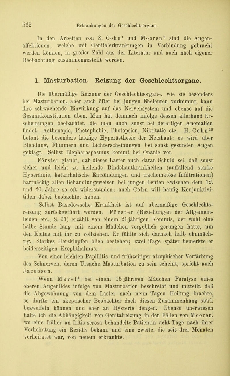 In den Arbeiten von S. Cohn1 und Mooren2 sind die Augen- affektionen, welche mit Genitalerkrankungen in Verbindung gebracht werden können, in großer Zahl aus der Literatur und auch nach eigener Beobachtung zusammengestellt worden. 1. Masturbation. Reizung der Geschlechtsorgane. Die übermäßige Eeizung der Geschlechtsorgane, wie sie besonders bei Masturbation, aber auch öfter bei jungen Eheleuten vorkommt, kann ihre schwächende Einwirkung auf das Nervensystem und ebenso auf die Gesamtkonstitution üben. Man hat demnach infolge dessen allerhand Er- scheinungen beobachtet, die man auch sonst bei derartigen Anomalien findet: Asthenopie, Photophobie, Photopsien, Niktitatio etc. H. Cohn18 betont die besonders häufige Hyperästhesie der Netzhaut: es wird über Blendung, Flimmern und Lichterscheinungen bei sonst gesunden Augen geklagt. Selbst Blepharospasmus kommt bei Onanie vor. Förster glaubt, daß dieses Laster auch daran Schuld sei, daß sonst sicher und leicht zu heilende Bindehautkrankheiten (auffallend starke Hyperämie, katarrhalische Entzündungen und trachomatöse Infiltrationen) hartnäckig allen Behandlungsweisen ^ei jungen Leuten zwischen dem 12. und 20. Jahre so oft widerständen; auch Cohn will häufig Konjunktivi- tiden dabei beobachtet haben. Selbst Basedowsche Krankheit ist auf übermäßige Geschlechts- reizung zurückgeführt worden. Förster (Beziehungen der Allgemein- leiden etc., S. 97) erzählt von einem 21jährigen Kommis, der wohl eine halbe Stunde lang mit einem Mädchen vergeblich gerungen hatte, um den Koitus mit ihr zu vollziehen. Er fühlte sich darnach halb ohnmäch- tig. Starkes Herzklopfen blieb bestehen; zwei Tage später bemerkte er beiderseitigen Exophthalmus. Von einer leichten Papillitis und frühzeitiger atrophischer Verfärbung des Sehnerven, deren Ursache Masturbation zu sein scheint, spricht auch Jacobson. Wenn Mavel4 bei einem 13jährigen Mädchen Paralyse eines oberen Augenlides infolge von Masturbation beschreibt und mitteilt, daß die Abgewöhnung von dem Laster nach neun Tagen Heilung brachte, so dürfte ein skeptischer Beobachter doch diesen Zusammenhang stark bezweifeln können und eher an Hysterie denken. Ebenso unerwiesen halte ich die Abhängigkeit von Genitalreizung in den Fällen von Mooren, wo eine früher an Iritis serosa behandelte Patientin acht Tage nach ihrer Verheiratung ein Kezidiv bekam, und eine zweite, die seit drei Monaten verheiratet war, von neuem erkrankte.