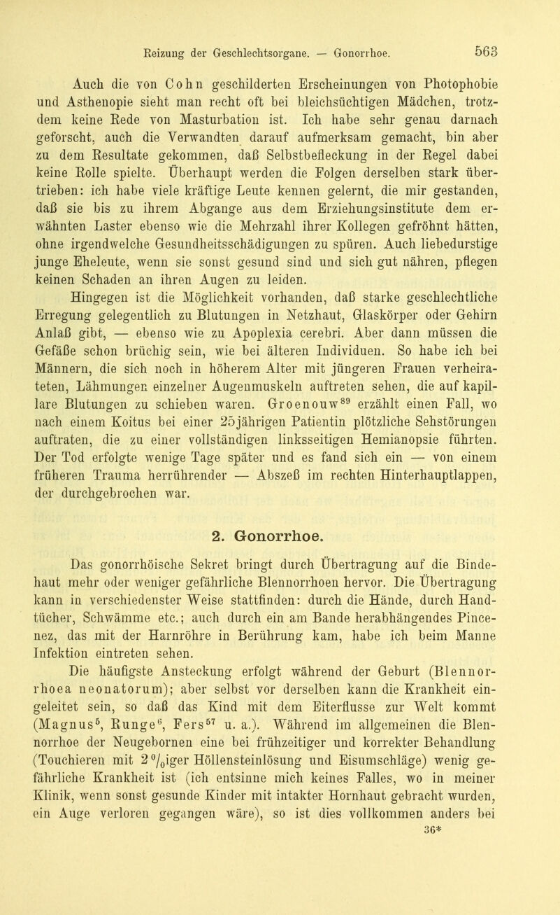 Reizung der Geschlechtsorgane. — Gonorrhoe. Auch die von Cohn geschilderten Erscheinungen von Photophobie und Asthenopie sieht man recht oft bei bleichsüchtigen Mädchen, trotz- dem keine Eede von Masturbation ist. Ich habe sehr genau darnach geforscht, auch die Verwandten darauf aufmerksam gemacht, bin aber zu dem Eesultate gekommen, daß Selbstbefleckung in der Eegel dabei keine Eolle spielte. Überhaupt werden die Folgen derselben stark über- trieben: ich habe viele kräftige Leute kennen gelernt, die mir gestanden, daß sie bis zu ihrem Abgange aus dem Erziehungsinstitute dem er- wähnten Laster ebenso wie die Mehrzahl ihrer Kollegen gefröhnt hätten, ohne irgendwelche Gesundheitsschädigungen zu spüren. Auch liebedurstige junge Eheleute, wenn sie sonst gesund sind und sich gut nähren, pflegen keinen Schaden an ihren Augen zu leiden. Hingegen ist die Möglichkeit vorhanden, daß starke geschlechtliche Erregung gelegentlich zu Blutungen in Netzhaut, Glaskörper oder Gehirn Anlaß gibt, — ebenso wie zu Apoplexia cerebri. Aber dann müssen die Gefäße schon brüchig sein, wie bei älteren Individuen. So habe ich bei Männern, die sich noch in höherem Alter mit jüngeren Frauen verheira- teten, Lähmungen einzelner Augenmuskeln auftreten sehen, die auf kapil- lare Blutungen zu schieben waren. Groenouw89 erzählt einen Fall, wo nach einem Koitus bei einer 2öjährigen Patientin plötzliche Sehstörungen auftraten, die zu einer vollständigen linksseitigen Hemianopsie führten. Der Tod erfolgte wenige Tage später und es fand sich ein — von einem früheren Trauma herrührender — Abszeß im rechten Hinterhauptlappen, der durchgebrochen war. 2. Gonorrhoe. Das gonorrhöische Sekret bringt durch Übertragung auf die Binde- haut mehr oder weniger gefährliche Blennorrhoen hervor. Die Übertragung kann in verschiedenster Weise stattfinden: durch die Hände, durch Hand- tücher, Schwämme etc.; auch durch ein am Bande herabhängendes Pince- nez, das mit der Harnröhre in Berührung kam, habe ich beim Manne Infektion eintreten sehen. Die häufigste Ansteckung erfolgt während der Geburt (Blennor- rhoea neonatorum); aber selbst vor derselben kann die Krankheit ein- geleitet sein, so daß das Kind mit dem Eiterflusse zur Welt kommt (Magnus5, Bunge0, Fers57 u. a.). Während im allgemeinen die Blen- norrhoe der Neugebornen eine bei frühzeitiger und korrekter Behandlung (Touchieren mit 2 °/0iger Höllensteiniösung und Eisumschläge) wenig ge- fährliche Krankheit ist (ich entsinne mich keines Falles, wo in meiner Klinik, wenn sonst gesunde Kinder mit intakter Hornhaut gebracht wurden, ein Auge verloren gegangen wäre), so ist dies vollkommen anders bei 36*