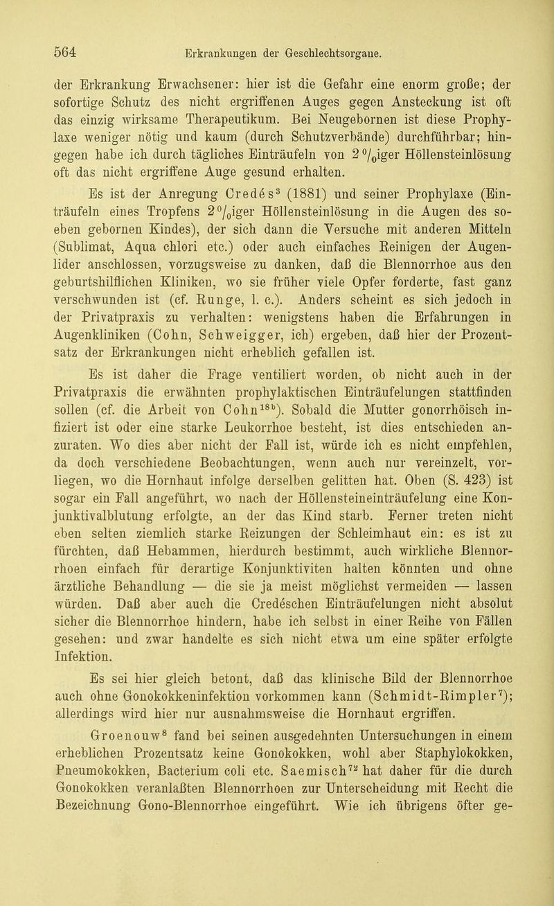 der Erkrankung Erwachsener: hier ist die Gefahr eine enorm große; der sofortige Schutz des nicht ergriffenen Auges gegen Ansteckung ist oft das einzig wirksame Therapeutikum. Bei Neugebornen ist diese Prophy- laxe weniger nötig und kaum (durch Schutzverbände) durchführbar; hin- gegen habe ich durch tägliches Einträufeln von 2 °/0iger Höllensteinlösung oft das nicht ergriffene Auge gesund erhalten. Es ist der Anregung Credes3 (1881) und seiner Prophylaxe (Ein- träufeln eines Tropfens 2°/0iger Höllensteinlösung in die Augen des so- eben gebornen Kindes), der sich dann die Versuche mit anderen Mitteln (Sublimat, Aqua chlori etc.) oder auch einfaches Keinigen der Augen- lider anschlössen, vorzugsweise zu danken, daß die Blennorrhoe aus den geburtshilflichen Kliniken, wo sie früher viele Opfer forderte, fast ganz verschwunden ist (cf. Kunge, 1. c). Anders scheint es sich jedoch in der Privatpraxis zu verhalten: wenigstens haben die Erfahrungen in Augenkliniken (Cohn, Schweigger, ich) ergeben, daß hier der Prozent- satz der Erkrankungen nicht erheblich gefallen ist. Es ist daher die Frage ventiliert worden, ob nicht auch in der Privatpraxis die erwähnten prophylaktischen Einträufelungen stattfinden sollen (cf. die Arbeit von Cohn18b). Sobald die Mutter gonorrhöisch in- fiziert ist oder eine starke Leukorrhoe besteht, ist dies entschieden an- zuraten. Wo dies aber nicht der Fall ist, würde ich es nicht empfehlen, da doch verschiedene Beobachtungen, wenn auch nur vereinzelt, vor- liegen, wo die Hornhaut infolge derselben gelitten hat. Oben (S. 423) ist sogar ein Fall angeführt, wo nach der Höllensteineinträufelung eine Kon- junktivalblutung erfolgte, an der das Kind starb. Ferner treten nicht eben selten ziemlich starke Eeizungen der Schleimhaut ein: es ist zu fürchten, daß Hebammen, hierdurch bestimmt, auch wirkliche Blennor- rhoen einfach für derartige Konjunktiviten halten könnten und ohne ärztliche Behandlung — die sie ja meist möglichst vermeiden — lassen würden. Daß aber auch die Credeschen Einträufelungen nicht absolut sicher die Blennorrhoe hindern, habe ich selbst in einer Keihe von Fällen gesehen: und zwar handelte es sich nicht etwa um eine später erfolgte Infektion. Es sei hier gleich betont, daß das klinische Bild der Blennorrhoe auch ohne Gonokokkeninfektion vorkommen kann (Schmidt-Kimpler7); allerdings wird hier nur ausnahmsweise die Hornhaut ergriffen. Groenouw8 fand bei seinen ausgedehnten Untersuchungen in einem erheblichen Prozentsatz keine Gonokokken, wohl aber Staphylokokken, Pneumokokken, Bacterium coli etc. Saemisch72 hat daher für die durch Gonokokken veranlaßten Blennorrhoen zur Unterscheidung mit Kecht die Bezeichnung Gono-Blennorrhoe eingeführt. Wie ich übrigens öfter ge-
