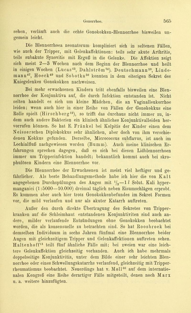 sehen, verläuft auch die echte Gonokokken-Blennorrhoe bisweilen un- gemein leicht. Die Blennorrhoea neonatorum kompliziert sich in seltenen Fällen, wie auch der Tripper, mit Gelenkaffektionen: teils sehr akute Arthritis, teils subakute Synovitis mit Erguß in die Gelenke. Die Affektion zeigt sich meist 2—3 Wochen nach dem Beginn der Blennorrhoe und heilt in einigen Wochen (Lucas65, Dahlström74). Deutschmann10, Linde- mann47, Hoeck49 und Sobotka50 konnten in dem eiterigen Sekret des Kniegelenkes Gonokokken nachweisen. Bei mehr erwachsenen Kindern tritt ebenfalls bisweilen eine Blen- norrhoe der Konjunktiva auf, die durch Infektion entstanden ist. Nicht selten handelt es sich um kleine Mädchen, die an Vaginalleukorrhoe leiden; wenn auch hier in einer Keine von Fällen der Gonokokkus eine Kolle spielt (Hirschberg12), so trifft das durchaus nicht immer zu, in- dem auch andere Bakterien ein klinisch ähnliches Konjunktivalleiden her- vorrufen können. So hat E. Fränkel bei Kolpitis der Kinder einen dem Neissersehen Diplokokkus sehr ähnlichen, aber doch von ihm verschie- denen Kokkus gefunden. Derselbe, Micrococcus subflavus, ist auch im Lochialfluß nachgewiesen worden (Bumm). Auch meine klinischen Er- fahrungen sprechen dagegen, daß es sich bei diesen Lidblennorrhoen immer um Tripperinfektion handelt; bekanntlich kommt auch bei skro- phulösen Kindern eine Blennorrhoe vor. Die Blennorrhoe der Erwachsenen ist meist viel heftiger und ge- fährlicher. Als beste Behandlungsmethode habe ich hier die von Kalt angegebenen Durchspülungen des Auges mit 1j2—11 Solut. Kali hyper- manganici (1:5000—10.000) dreimal täglich neben Eisumschlägen erprobt. Es kommen aber auch hier trotz Gonokokkenbefundes im Sekret Formen vor, die mild verlaufen und nur als akuter Katarrh auftreten. Außer den durch direkte Übertragung des Sekretes von Tripper- kranken auf die Schleimhaut entstandenen Konjunktiviten sind auch an- dere, milder verlaufende Entzündungen ohne Gonokokken beobachtet worden, die als konsensuelle zu betrachten sind. So hat Koosbroek bei demselben Individuum in sechs Jahren fünfmal eine Blennorrhoe beider Augen mit gleichzeitigem Tripper und Gelenkaffektionen auftreten sehen. Haltenhoff11 teilt fünf ähnliche Fälle mit; bei zweien war eine leich- tere Gelenkaffektion gleichzeitig vorhanden. Auch ich habe mehrmals doppelseitige Konjunktivitis, unter dem Bilde einer sehr leichten Blen- norrhoe oder eines Schwellungskatarrhs verlaufend, gleichzeitig mit Tripper- rheumatismus beobachtet. Neuerdings hat v. Moll66 auf dem internatio- nalen Kongreß eine Beihe derartiger Fälle mitgeteilt, denen noch Marx u. a. weitere hinzufügten.