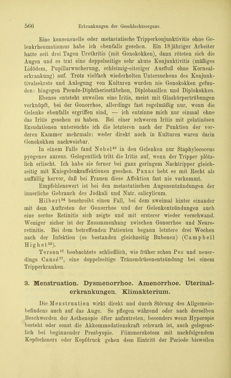 Eine konsensuelle oder metastatische Tripperkonjunktivitis ohne Ge- lenkrheumatismus habe ich ebenfalls gesehen. Ein 18jähriger Arbeiter hatte seit drei Tagen Urethritis (mit Gonokokken), dann röteten sich die Augen und es trat eine doppelseitige sehr akute Konjunktivitis (mäßiges Lidödem, PupillarWucherung, schleimig-eiteriger Ausfluß ohne Korneal- erkrankung) auf. Trotz vielfach wiederholten Untersuchens des Konjunk- tivalsekrets und Anlegung von Kulturen wurden nie Gonokokken gefun- den: hingegen Pseudo-Diphtheriestäbchen, Diplobazillen und Diplokokken. Ebenso entsteht zuweilen eine Iritis, meist mit Glaskörpertrübungen verknüpft, bei der Gonorrhoe, allerdings fast regelmäßig nur, wenn die Gelenke ebenfalls ergriffen sind, — ich entsinne mich, nur einmal ohne das Iritis gesehen zu haben. Bei einer schweren Iritis mit gelatinösen Exsudationen untersuchte ich die letzteren nach der Punktion der vor- deren Kammer mehrmals: weder direkt noch in Kulturen waren darin Gonokokken nachweisbar. In einem Falle fand Nobel48 in den Gelenken nur Staphylococcus pyogenes aureus. Gelegentlich tritt die Iritis auf, wenn der Tripper plötz- lich erlischt. Ich habe sie ferner bei ganz geringem Nachtripper gleich- zeitig mit Kniegelenksaffektionen gesehen. Panas hebt es mit Kecht als auffällig hervor, daß bei Frauen diese Affektion fast nie vorkommt. Empfehlenswert ist bei den metastatischen Augenentzündungen der innerliche Gebrauch des Jodkali und Natr. salicylicum. Hilbert54 beschreibt einen Fall, bei dem zweimal hinter einander mit dem Auftreten der Gonorrhoe und der Gelenkentzündungen auch eine seröse Eetinitis sich zeigte und mit ersterer wieder verschwand. Weniger sicher ist der Zusammenhang zwischen Gonorrhoe und Neuro- retinitis. Bei dem betreffenden Patienten begann letztere drei Wochen nach der Infektion (es bestanden gleichzeitig Bubonen) (Campbell Highet55). Terson07 beobachtete schließlich, wie früher schon Pes und neuer- dings Cause77, eine doppelseitige Tränendrüsenentzündung bei einem Tripperkranken. 3. Menstruation. Dysmenorrhoe. Amenorrhoe. Uterinal- erkrankungen. Klimakterium. Die Menstruation wirkt direkt und durch Störung des Allgemein- befindens auch auf das Auge. So pflegen während oder nach derselben Beschwerden der Asthenopie öfter aufzutreten, besonders wenn Hyperopie besteht oder sonst die Akkommodationskraft schwach ist, auch gelegent- lich bei beginnender Presbyopie. Flimmerskotom mit nachfolgendem Kopfschmerz oder Kopfdruck gehen dem Eintritt der Periode bisweilen