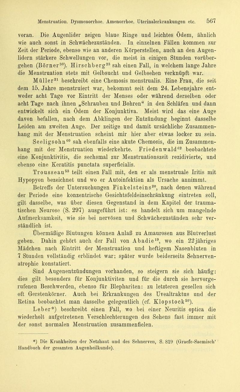 voran. Die Augenlider zeigen blaue Einge und leichtes Ödem, ähnlich wie auch sonst in Schwächezuständen. In einzelnen Fällen kommen zur Zeit der Periode, ebenso wie an anderen Körperstellen, auch an den Augen- lidern stärkere Schwellungen vor, die meist in einigen Stunden vorüber- gehen (Börner30). Hirschberg23 sah einen Fall, in welchem lange Jahre die Menstruation stets mit Gelbsucht und Gelbsehen verknüpft war. Müller21 beschreibt eine Chemosis menstrualis. Eine Frau, die seit dem 15. Jahre menstruiert war, bekommt seit dem 24. Lebensjahre ent- weder acht Tage vor Eintritt der Menses oder während derselben oder acht Tage nach ihnen „Schrauben und Bohren in den Schläfen und dann entwickelt sich ein Ödem der Konjunktiva. Meist wird das eine Auge davon befallen, nach dem Abklingen der Entzündung beginnt dasselbe Leiden am zweiten Auge. Der zeitige und damit ursächliche Zusammen- hang mit der Menstruation scheint mir hier aber etwas locker zu sein. Seeligsohn60 sah ebenfalls eine akute Chemosis, die im Zusammen- hang mit der Menstruation wiederkehrte. Friedenwald62 beobachtete eine Konjunktivitis, die sechsmal zur Menstruationszeit rezidivierte, und ebenso eine Keratitis punctata superficialis. Trousseau53 teilt einen Fall mit, den er als menstruale Iritis mit Hypopyon bezeichnet und wo er Autoinfektion als Ursache annimmt. Betreffs der Untersuchungen Finkelsteins20, nach denen während der Periode eine konzentrische Gesichtsfeldeinschränkung eintreten soll, gilt dasselbe, was über diesen Gegenstand in dem Kapitel der trauma- tischen Neurose (S. 297) ausgeführt ist: es handelt sich um mangelnde Aufmerksamkeit, wie sie bei nervösen und Schwächezuständen sehr ver- ständlich ist. Übermäßige Blutungen können Anlaß zu Amaurosen aus Blutverlust geben. Dahin gehört auch der Fall von Abadie19, wo ein 22jähriges Mädchen nach Eintritt der Menstruation und heftigem Nasenbluten in 7 Stunden vollständig erblindet war; später wurde beiderseits Sehnerven- atrophie konstatiert. Sind Augenentzündungen vorhanden, so steigern sie sich häufig: dies gilt besonders für Konjunktiviten und für die durch sie hervorge- rufenen Beschwerden, ebenso für Blephariten: zu letzteren gesellen sich oft Gerstenkörner. Auch bei Erkrankungen des Uvealtraktus und der Ketina beobachtet man dasselbe gelegentlich (cf. Klopstock59). Leber*) beschreibt einen Fall, wo bei einer Neuritis optica die wiederholt aufgetretenen Verschlechterungen des Sehens fast immer mit der sonst normalen Menstruation zusammenfielen. *) Die Krankheiten der Netzhaut und des Sehnerven, S. 819 (Graefe-Saemisch' Handbuch der gesamten Augenheilkunde).