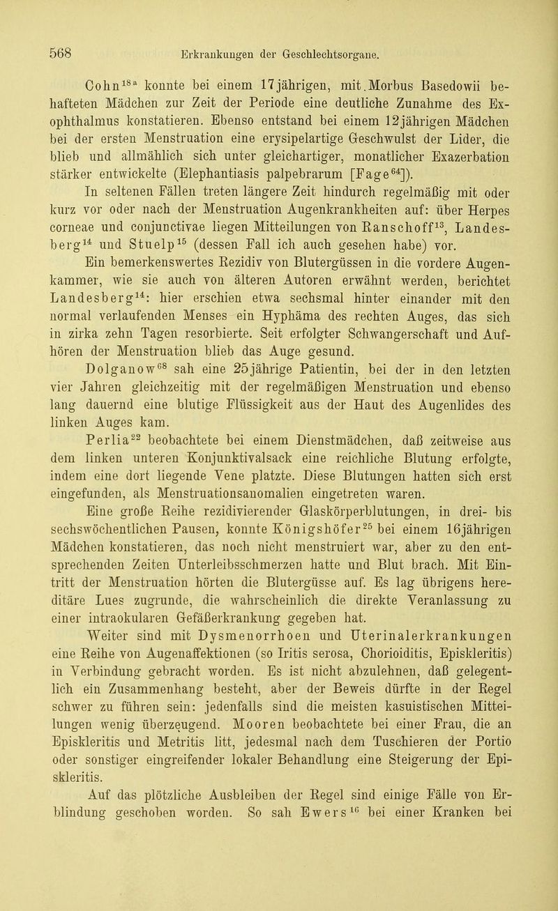 Cohn18a konnte bei einem 17jährigen, mit.Morbus Basedowii be- hafteten Mädchen zur Zeit der Periode eine deutliche Zunahme des Ex- ophthalmus konstatieren. Ebenso entstand bei einem 12jährigen Mädchen bei der ersten Menstruation eine erysipelartige Geschwulst der Lider, die blieb und allmählich sich unter gleichartiger, monatlicher Exazerbation stärker entwickelte (Elephantiasis palpebrarum [Fage64]). In seltenen Fällen treten längere Zeit hindurch regelmäßig mit oder kurz vor oder nach der Menstruation Augenkrankheiten auf: über Herpes corneae und conjunctivae liegen Mitteilungen von Eanschoff13, Landes- berg14 und Stuelp15 (dessen Fall ich auch gesehen habe) vor. Ein bemerkenswertes Kezidiv von Blutergüssen in die vordere Augen- kammer, wie sie auch von älteren Autoren erwähnt werden, berichtet Landesberg14: hier erschien etwa sechsmal hinter einander mit den normal verlaufenden Menses ein Hyphäma des rechten Auges, das sich in zirka zehn Tagen resorbierte. Seit erfolgter Schwangerschaft und Auf- hören der Menstruation blieb das Auge gesund. Dolganow08 sah eine 25jährige Patientin, bei der in den letzten vier Jahren gleichzeitig mit der regelmäßigen Menstruation und ebenso lang dauernd eine blutige Flüssigkeit aus der Haut des Augenlides des linken Auges kam. Perlia22 beobachtete bei einem Dienstmädchen, daß zeitweise aus dem linken unteren Konjunktivalsack eine reichliche Blutung erfolgte, indem eine dort liegende Vene platzte. Diese Blutungen hatten sich erst eingefunden, als Menstruationsanomalien eingetreten waren. Eine große Keihe rezidivierender Glaskörperblutungen, in drei- bis sechswöchentlichen Pausen, konnte Königshöfer25 bei einem 16jährigen Mädchen konstatieren, das noch nicht menstruiert war, aber zu den ent- sprechenden Zeiten Unterleibsschmerzen hatte und Blut brach. Mit Ein- tritt der Menstruation hörten die Blutergüsse auf. Es lag übrigens here- ditäre Lues zugrunde, die wahrscheinlich die direkte Veranlassung zu einer intraokularen Gefäßerkrankung gegeben hat. Weiter sind mit Dysmenorrhöen und Uterinalerkrankungen eine Keihe von Augenaffektionen (so Iritis serosa, Chorioiditis, Episkleritis) in Verbindung gebracht worden. Es ist nicht abzulehnen, daß gelegent- lich ein Zusammenhang besteht, aber der Beweis dürfte in der Kegel schwer zu führen sein: jedenfalls sind die meisten kasuistischen Mittei- lungen wenig überzeugend. Mooren beobachtete bei einer Frau, die an Episkleritis und Metritis litt, jedesmal nach dem Tuschieren der Portio oder sonstiger eingreifender lokaler Behandlung eine Steigerung der Epi- skleritis. Auf das plötzliche Ausbleiben der Regel sind einige Fälle von Er- blindung geschoben worden. So sah Ewers10 bei einer Kranken bei