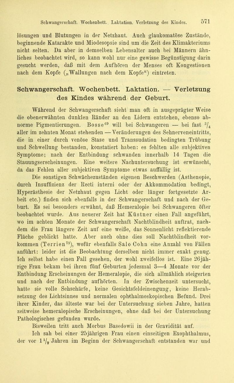 lösungen und Blutungen in der Netzhaut. Auch glaukomatöse Zustände, beginnende Katarakte und Miodesopsie sind um die Zeit des Klimakteriums nicht selten. Da aber in demselben Lebensalter auch bei Männern ähn- liches beobachtet wird, so kann Avohl nur eine gewisse Begünstigung darin gesucht werden, daß mit dem Aufhören der Menses oft Kongestionen nach dem Kopfe („Wallungen nach dem Kopfe) eintreten. Schwangerschaft. Wochenbett. Laktation. — Verletzung des Kindes während der Geburt. Während der Schwangerschaft sieht man oft in ausgeprägter Weise die obenerwähnten dunklen Eänder an den Lidern entstehen, ebenso ab- norme Pigmentierungen. Bosse69 will bei Schwangeren — bei fast 3/4 aller im zehnten Monat stehenden—Veränderungen des Sehneryeneintritts, die in einer durch venöse Stase und Transsudaten bedingten Trübung und Schwellung bestanden, konstatiert haben: es fehlten alle subjektiven Symptome; nach der Entbindung schwanden innerhalb 14 Tagen die Stauungserscheinungen. Eine weitere Nachuntersuchung ist erwünscht, da das Fehlen aller subjektiven Symptome etwas auffällig ist. Die sonstigen Schwächezuständen eigenen Beschwerden (Asthenopie, durch Insuffizienz der Kecti interni oder der Akkommodation bedingt, Hyperästhesie der Netzhaut gegen Licht oder länger fortgesetzte Ar- beit etc.) finden sich ebenfalls in der Schwangerschaft und nach der Ge- burt. Es sei besonders erwähnt, daß Hemeralopie bei Schwangeren öfter beobachtet wurde. Aus neuerer Zeit hat Küstner einen Fall angeführt, wo im achten Monate der Schwangerschaft Nachtblindheit auftrat, nach- dem die Frau längere Zeit auf eine weiße, das Sonnenlicht reflektierende Fläche geblickt hatte. Aber auch ohne dies soll Nachtblindheit vor- kommen (Terrien73), wofür ebenfalls Salo Cohn eine Anzahl von Fällen anführt: leider ist die Beobachtung derselben nicht immer exakt genug. Ich selbst habe einen Fall gesehen, der wohl zweifellos ist. Eine 26jäh- rige Frau bekam bei ihren fünf Geburten jedesmal 3—4 Monate vor der Entbindung Erscheinungen der Hemeralopie, die sich allmählich steigerten und nach der Entbindung aufhörten. In der Zwischenzeit untersucht, hatte sie volle Sehschärfe, keine Gesichtsfeldeinengung, keine Herab- setzung des Lichtsinnes und normalen ophthalmoskopischen Befund. Drei ihrer Kinder, das älteste war bei der Untersuchung sieben Jahre, hatten zeitweise hemeralopische Erscheinungen, ohne daß bei der Untersuchung Pathologisches gefunden wurde. Bisweilen tritt auch Morbus Basedowii in der Gravidität auf. Ich sah bei einer 25jährigen Frau einen einseitigen Exophthalmus, der vor 1 x/2 Jahren im Beginn der Schwangerschaft entstanden war und
