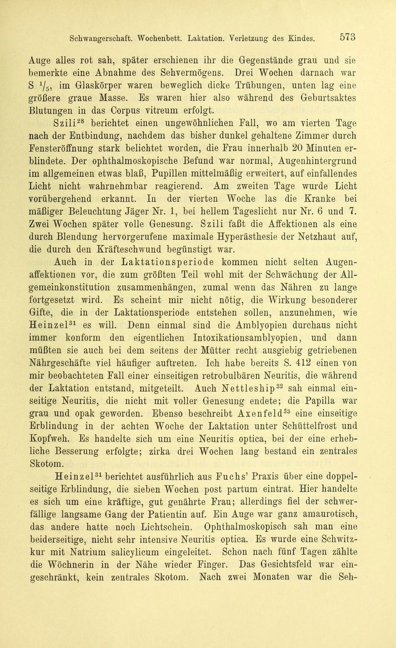 Auge alles rot sah, später erschienen ihr die Gegenstände grau und sie bemerkte eine Abnahme des Sehvermögens. Drei Wochen darnach war S 1/5, im Glaskörper waren beweglich dicke Trübungen, unten lag eine größere graue Masse. Es waren hier also während des Geburtsaktes Blutungen in das Corpus vitreum erfolgt. Szili28 berichtet einen ungewöhnlichen Fall, wo am vierten Tage nach der Entbindung, nachdem das bisher dunkel gehaltene Zimmer durch Fensteröffnung stark belichtet worden, die Frau innerhalb 20 Minuten er- blindete. Der ophthalmoskopische Befund war normal, Augenhintergrund im allgemeinen etwas blaß, Pupillen mittelmäßig erweitert, auf einfallendes Licht nicht wahrnehmbar reagierend. Am zweiten Tage wurde Licht vorübergehend erkannt. In der vierten Woche las die Kranke bei mäßiger Beleuchtung Jäger Nr. 1, bei hellem Tageslicht nur Nr. 6 und 7. Zwei Wochen später volle Genesung. Szili faßt die Affektionen als eine durch Blendung hervorgerufene maximale Hyperästhesie der Netzhaut auf, die durch den Kräfteschwund begünstigt war. Auch iu der Laktationsperiode kommen nicht selten Augen- affektionen vor, die zum größten Teil wohl mit der Schwächung der All- gemeinkonstitution zusammenhängen, zumal wenn das Nähren zu lange fortgesetzt wird. Es scheint mir nicht nötig, die Wirkung besonderer Gifte, die in der Laktationsperiode entstehen sollen, anzunehmen, wie Heinzel31 es will. Denn einmal sind die Amblyopien durchaus nicht immer konform den eigentlichen Intoxikationsamblyopien, und dann müßten sie auch bei dem seitens der Mütter recht ausgiebig getriebenen Nährgeschäfte viel häufiger auftreten. Ich habe bereits S. 412 einen von mir beobachteten Fall einer einseitigen retrobulbären Neuritis, die während der Laktation entstand, mitgeteilt. Auch Nettleship32 sah einmal ein- seitige Neuritis, die nicht mit voller Genesung endete; die Papilla war grau und opak geworden. Ebenso beschreibt Axenfeld33 eine einseitige Erblindung in der achten Woche der Laktation unter Schüttelfrost und Kopfweh. Es handelte sich um eine Neuritis optica, bei der eine erheb- liche Besserung erfolgte; zirka drei Wochen lang bestand ein zentrales Skotom. Heinzel31 berichtet ausführlich aus Fuchs' Praxis über eine doppel- seitige Erblindung, die sieben Wochen post partum eintrat. Hier handelte es sich um eine kräftige, gut genährte Frau; allerdings fiel der schwer- fällige langsame Gang der Patientin auf. Ein Auge war ganz amaurotisch, das andere hatte noch Lichtschein. Ophthalmoskopisch sah man eine beiderseitige, nicht sehr intensive Neuritis optica. Es wurde eine Schwitz- kur mit Natrium salicylicum eingeleitet. Schon nach fünf Tagen zählte die Wöchnerin in der Nähe wieder Finger. Das Gesichtsfeld war ein- geschränkt, kein zentrales Skotom. Nach zwei Monaten war die Seh-