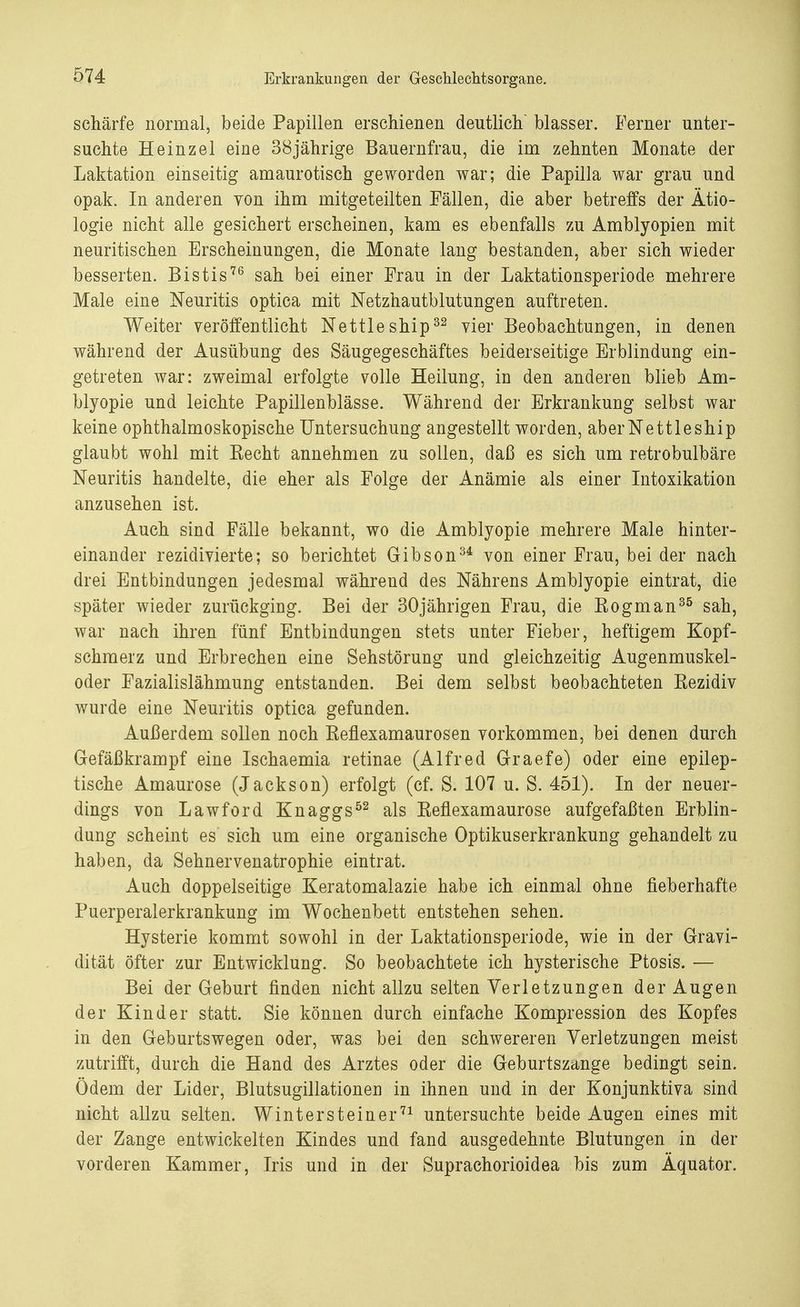 schärfe normal, beide Papillen erschienen deutlich blasser. Ferner unter- suchte Heinzel eine 38jährige Bauernfrau, die im zehnten Monate der Laktation einseitig amaurotisch geworden war; die Papilla war grau und opak. In anderen von ihm mitgeteilten Fällen, die aber betreffs der Ätio- logie nicht alle gesichert erscheinen, kam es ebenfalls zu Amblyopien mit neuritischen Erscheinungen, die Monate lang bestanden, aber sich wieder besserten. Bistis76 sah bei einer Frau in der Laktationsperiode mehrere Male eine Neuritis optica mit Netzhautblutungen auftreten. Weiter veröffentlicht Nettleship32 vier Beobachtungen, in denen während der Ausübung des Säugegeschäftes beiderseitige Erblindung ein- getreten war: zweimal erfolgte volle Heilung, in den anderen blieb Am- blyopie und leichte Papillenblässe. Während der Erkrankung selbst war keine ophthalmoskopische Untersuchung angestellt worden, aber Nettleship glaubt wohl mit Eecht annehmen zu sollen, daß es sich um retrobulbäre Neuritis handelte, die eher als Folge der Anämie als einer Intoxikation anzusehen ist. Auch sind Fälle bekannt, wo die Amblyopie mehrere Male hinter- einander rezidivierte; so berichtet Gibson34 von einer Frau, bei der nach drei Entbindungen jedesmal während des Nährens Amblyopie eintrat, die später wieder zurückging. Bei der 30jährigen Frau, die Eogman35 sah, war nach ihren fünf Entbindungen stets unter Fieber, heftigem Kopf- schmerz und Erbrechen eine Sehstörung und gleichzeitig Augenmuskel- oder Fazialislähmung entstanden. Bei dem selbst beobachteten Kezidiv wurde eine Neuritis optica gefunden. Außerdem sollen noch Reflexamaurosen vorkommen, bei denen durch Gefäßkrampf eine Ischaemia retinae (Alfred Graefe) oder eine epilep- tische Amaurose (Jackson) erfolgt (cf. S. 107 u. S. 451). In der neuer- dings von Lawford Knaggs52 als Reflexamaurose aufgefaßten Erblin- dung scheint es sich um eine organische Optikuserkrankung gehandelt zu haben, da Sehnervenatrophie eintrat. Auch doppelseitige Keratomalazie habe ich einmal ohne fieberhafte Puerperalerkrankung im Wochenbett entstehen sehen. Hysterie kommt sowohl in der Laktationsperiode, wie in der Gravi- dität öfter zur Entwicklung. So beobachtete ich hysterische Ptosis. — Bei der Geburt finden nicht allzu selten Verletzungen der Augen der Kinder statt. Sie können durch einfache Kompression des Kopfes in den Geburtswegen oder, was bei den schwereren Verletzungen meist zutrifft, durch die Hand des Arztes oder die Geburtszange bedingt sein. Ödem der Lider, Blutsugillationen in ihnen und in der Konjunktiva sind nicht allzu selten. Wintersteiner71 untersuchte beide Augen eines mit der Zange entwickelten Kindes und fand ausgedehnte Blutungen in der vorderen Kammer, Iris und in der Suprachorioidea bis zum Äquator.
