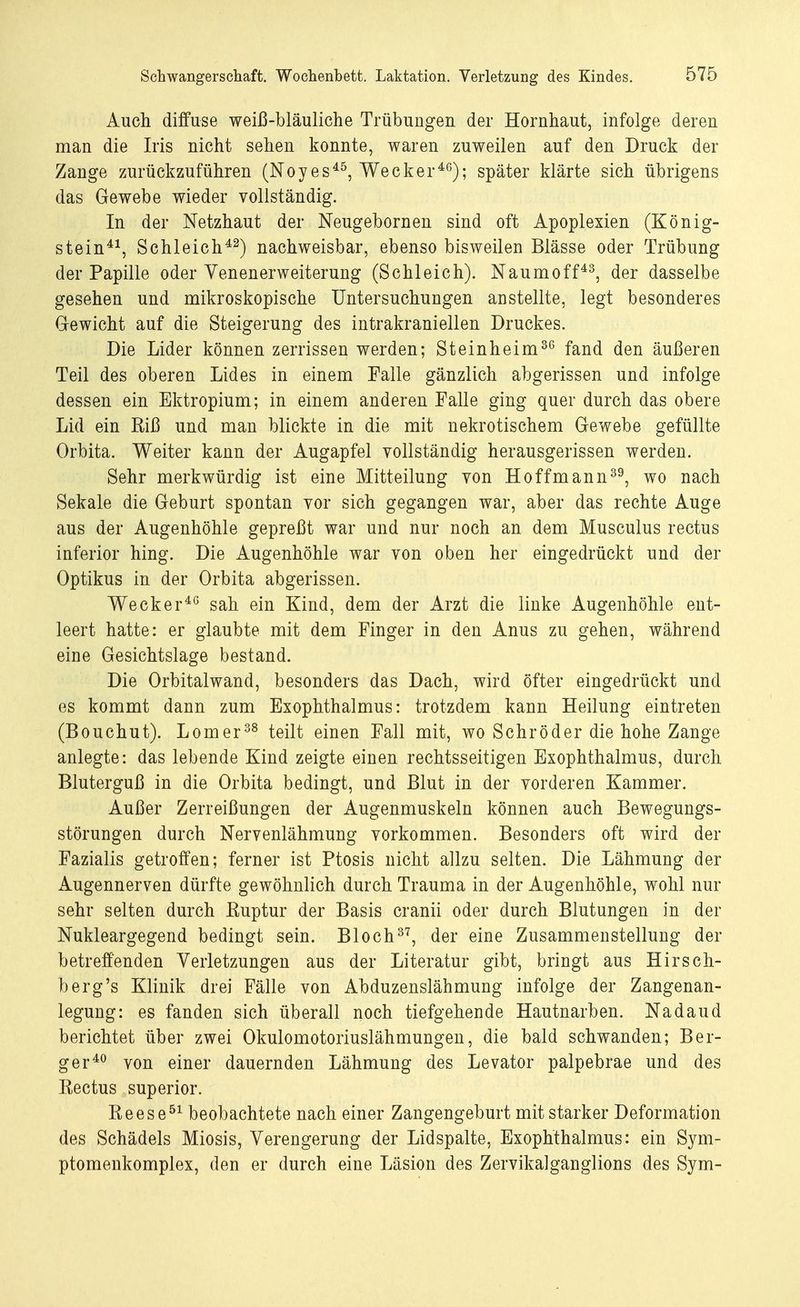 Auch diffuse weiß-bläuliche Trübungen der Hornhaut, infolge deren man die Iris nicht sehen konnte, waren zuweilen auf den Druck der Zange zurückzuführen (Noyes45, Wecker46); später klärte sich übrigens das Gewebe wieder vollständig. In der Netzhaut der Neugebornen sind oft Apoplexien (König- stein41, Schleich42) nachweisbar, ebenso bisweilen Blässe oder Trübung der Papille oder Yenenerweiterung (Schleich). Naumoff43, der dasselbe gesehen und mikroskopische Untersuchungen anstellte, legt besonderes Gewicht auf die Steigerung des intrakraniellen Druckes. Die Lider können zerrissen werden; Steinheim36 fand den äußeren Teil des oberen Lides in einem Falle gänzlich abgerissen und infolge dessen ein Ektropium; in einem anderen Falle ging quer durch das obere Lid ein Riß und man blickte in die mit nekrotischem Gewebe gefüllte Orbita. Weiter kann der Augapfel vollständig herausgerissen werden. Sehr merkwürdig ist eine Mitteilung von Hoffmann39, wo nach Sekale die Geburt spontan vor sich gegangen war, aber das rechte Auge aus der Augenhöhle gepreßt war und nur noch an dem Musculus rectus inferior hing. Die Augenhöhle war von oben her eingedrückt und der Optikus in der Orbita abgerissen. Wecker46 sah ein Kind, dem der Arzt die linke Augenhöhle ent- leert hatte: er glaubte mit dem Finger in den Anus zu gehen, während eine Gesichtslage bestand. Die Orbitalwand, besonders das Dach, wird öfter eingedrückt und es kommt dann zum Exophthalmus: trotzdem kann Heilung eintreten (Bouchut). Lomer38 teilt einen Fall mit, wo Schröder die hohe Zange anlegte: das lebende Kind zeigte einen rechtsseitigen Exophthalmus, durch Bluterguß in die Orbita bedingt, und Blut in der vorderen Kammer. Außer Zerreißungen der Augenmuskeln können auch Bewegungs- störungen durch Nervenlähmung vorkommen. Besonders oft wird der Fazialis getroffen; ferner ist Ptosis nicht allzu selten. Die Lähmung der Augennerven dürfte gewöhnlich durch Trauma in der Augenhöhle, wohl nur sehr selten durch Ruptur der Basis cranii oder durch Blutungen in der Nukleargegend bedingt sein. Bloch37, der eine Zusammenstellung der betreffenden Verletzungen aus der Literatur gibt, bringt aus Hirsch- berg's Klinik drei Fälle von Abduzenslähmung infolge der Zangenan- legung: es fanden sich überall noch tiefgehende Hautnarben. Nadaud berichtet über zwei Okulomotoriuslähmungen, die bald schwanden; Ber- ger40 von einer dauernden Lähmung des Levator palpebrae und des Rectus superior. Reese51 beobachtete nach einer Zangengeburt mit starker Deformation des Schädels Miosis, Verengerung der Lidspalte, Exophthalmus: ein Sym- ptomenkomplex, den er durch eine Läsion des Zervikalganglions des Sym-