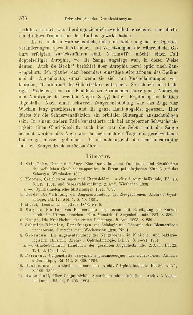 pathikus erklärt, was allerdings ziemlich zweifelhaft erscheint; eher dürfte ein direktes Trauma auf den Bulbus gewirkt haben. Es ist nicht unwahrscheinlich, daß eine Eeihe angeborner Optikus- veränderungen, speziell Atrophien, auf Verletzungen, die während der Ge- burt erfolgten, zurückzuführen sind. Naumoff43 möchte einen Fall doppelseitiger Atrophie, wo die Zange angelegt war, in dieser Weise deuten. Auch de Beck44 berichtet über Atrophia nervi optici nach Zan- gengeburt. Ich glaube, daß besonders einseitige Alterationen des Optikus und der Augenhäute, zumal wenn sie sich mit Muskellähmungen ver- knüpfen, oft während des Geburtsaktes entstehen. So sah ich ein 11 jäh- riges Mädchen, das von Kindheit an Strabismus convergens, Abduzens und Amblyopie des rechten Auges (S 1/7) hatte. Papilla optica deutlich abgeblaßt. Nach einer schweren Zangenentbindung war das Auge vier Wochen lang geschlossen und die ganze Haut abgelöst gewesen. Hier dürfte für die Sehnervenaffektion ein orbitaler Bluterguß anzuschuldigen sein. In einem andern Falle konstatierte ich bei angeborner Schwachsich- tigkeit einen Chorioidealriß: auch hier war die Geburt mit der Zange beendet worden, das Auge war darnach mehrere Tage mit geschwollenen Lidern geschlossen geblieben. Es ist naheliegend, die Chorioidealruptur auf den Zangendruck zurückzuführen. Literatur. 1. Salo Cohn, Uterus und Auge. Eine Darstellung der Funktionen und Krankheiten des weiblichen Geschlechtsapparates in ihrem pathologischen Einfluß auf das Sehorgan. Wiesbaden 1890. 2. Mooren, Gesichtsstörungen und TJterusleiden. Archiv f. Augenheilkunde, Bd. 10, S. 519. 1881, und Separatabhandlung. 2. Aufl. Wiesbaden 1898. a. —, Ophthalmologische Mitteilungen 1874, S. 93. 3. Crede, Die Verhütung der Augenentzündung der Neugeborenen. Archiv f. Gynä- kologie, Bd. 17, Abt. 1, S. 50. 1881. 4. Mavel, Gazette des höpitaux 1853, Nr. 5. 5. Magnus, Ein Fall von Blennorrhoea neonatorum mit Beteiligung der Kornea, bereits im Uterus erworben. Klin. Monatsbl. f. Augenheilkunde 1887, S. 389. 6. Eunge, Die Krankheiten der ersten Lebentage. 2. Aufl. 1893, S. 239. 7. Schmidt-Eimpler, Bemerkungen zur Ätiologie und Therapie der Blennorrhoea neonatorum. Deutsche med. Wochenschr. 1890, Nr. 1. 8. Groenouw, Die Augenentzündung der Neugebornen in klinischer und bakterio- logischer Hinsicht. Archiv f. Ophthalmologie, Bd. 52, S. 1—71. 1901. a. —, Graefe-Saemisch' Handbuch der gesamten Augenheilkunde, 2. Aufl., Bd. 22, T. 1, S. 152. 1902. 9. Parinaud, Conjonctivite lacrymale ä pneumococques des nouveau-nes. Annales d'Oculistique, Bd. 112, S. 369. 1894. 10. Deutschmann, Arthritis blennorrhoica. Archiv f. Ophthalmologie, Bd. 36, Abt. 1, S. 109. 1890. . 11. Haltenhoff, Über Conjunctivitis gonorrhoica ohne Infektion. Archiv f. Augen- heilkunde, Bd. 14, S. 103. 1884.