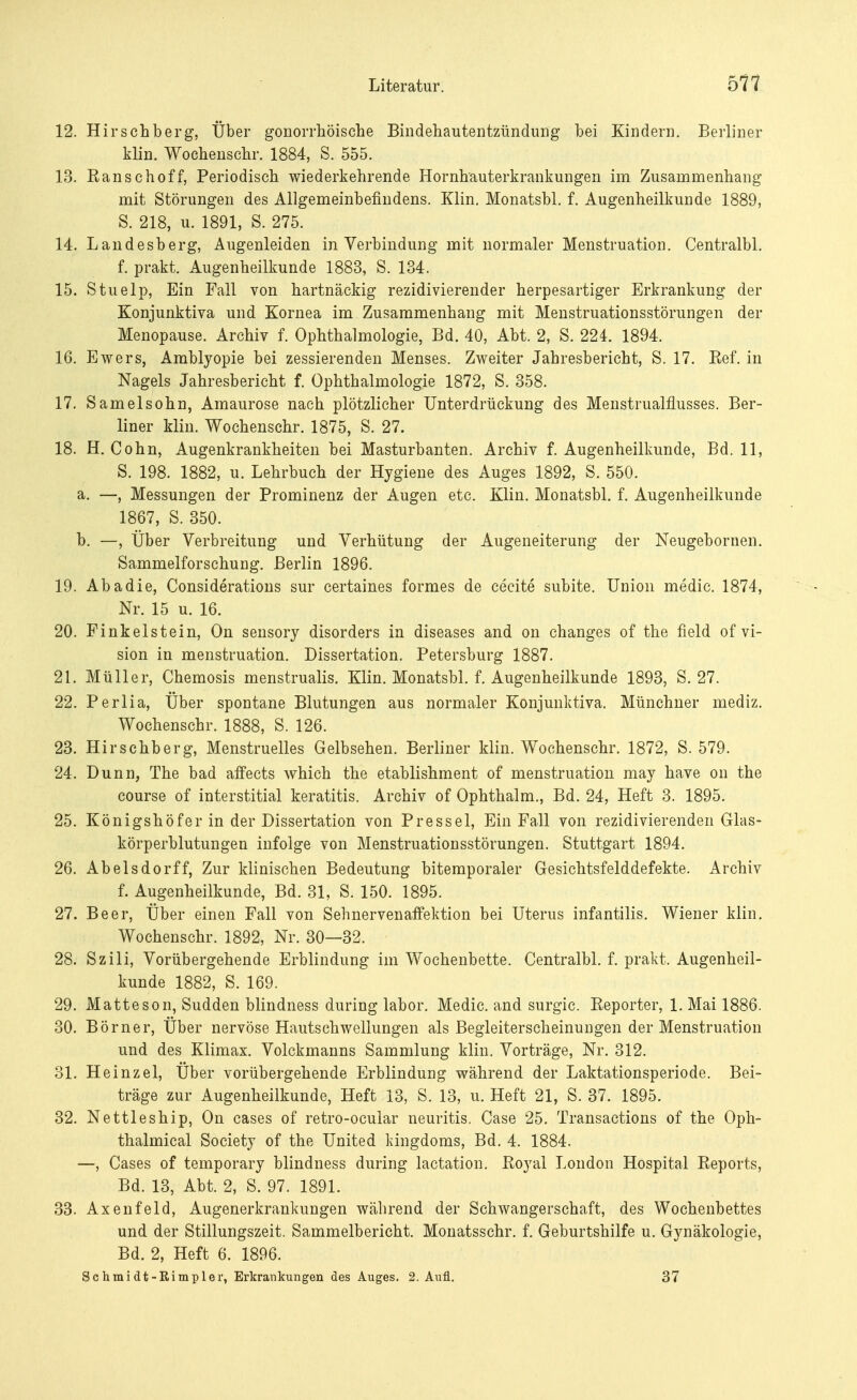12. Hirschberg, Über gonorrhoische Bindehautentzündung bei Kindern. Berliner klin. Wochenschr. 1884, S. 555. 13. Banschoff, Periodisch wiederkehrende Hornhauterkraukungen im Zusammenhang mit Störungen des Allgemeinbefindens. Klin. Monatsbl. f. Augenheilkunde 1889, S. 218, u. 1891, S. 275. 14. Landesberg, Augenleiden in Verbindung mit normaler Menstruation. Centralbl. f. prakt. Augenheilkunde 1883, S. 134. 15. Stuelp, Ein Fall von hartnäckig rezidivierender herpesartiger Erkrankung der Konjunktiva und Kornea im Zusammenhang mit Menstruationsstörungen der Menopause. Archiv f. Ophthalmologie, Bd. 40, Abt. 2, S. 224. 1894. 16. Ewers, Amblyopie bei zessierenden Menses. Zweiter Jahresbericht, S. 17. Bef. in Nagels Jahresbericht f. Ophthalmologie 1872, S. 358. 17. Samelsohn, Amaurose nach plötzlicher Unterdrückung des Menstrualflusses. Ber- liner Min. Wochenschr. 1875, S. 27. 18. H. Cohn, Augenkrankheiten bei Masturbanten. Archiv f. Augenheilkunde, Bd. 11, S. 198. 1882, u. Lehrbuch der Hygiene des Auges 1892, S. 550. a. —, Messungen der Prominenz der Augen etc. Klin. Monatsbl. f. Augenheilkunde 1867, S. 350. b. —, Über Verbreitung und Verhütung der Augeneiterung der Neugebornen. Sammelforschung. Berlin 1896. 19. Abadie, Considerations sur certaines formes de cecite subite. Union media 1874, Nr. 15 u. 16. 20. Fink eist ein, On sensory disorders in diseases and on changes of the field of Vi- sion in menstruation. Dissertation. Petersburg 1887. 21. Müller, Chemosis menstrualis. Klin. Monatsbl. f. Augenheilkunde 1893, S. 27. 22. Perlia, Über spontane Blutungen aus normaler Konjunktiva. Münchner mediz. Wochenschr. 1888, S. 126. 23. Hirschberg, Menstruelles Gelbsehen. Berliner klin. Wochenschr. 1872, S. 579. 24. Dunn, The bad affects which the etablishment of menstruation may have on the course of interstitial keratitis. Archiv of Ophthalm., Bd. 24, Heft 3. 1895. 25. Königshöf er in der Dissertation von Press el, Ein Fall von rezidivierenden Ghis- körperblutungen infolge von Menstruationsstörungen. Stuttgart 1894. 26. Abelsdorff, Zur klinischen Bedeutung bitemporaler Gesichtsfelddefekte. Archiv f. Augenheilkunde, Bd. 31, S. 150. 1895. 27. Beer, Über einen Fall von Seh nerven affektion bei Uterus infantilis. Wiener klin. Wochenschr. 1892, Nr. 30—32. 28. Szili, Vorübergehende Erblindung im Wochenbette. Centralbl. f. prakt. Augenheil- kunde 1882, S. 169. 29. Matte so n, Sudden blindness during labor. Medic. and surgic. Beporter, 1. Mai 1886. 30. Börner, Über nervöse Hautschwellungen als Begleiterscheinungen der Menstruation und des Klimax. Volckmanns Sammlung klin. Vorträge, Nr. 312. 31. Heinzel, Über vorübergehende Erblindung während der Laktationsperiode. Bei- träge zur Augenheilkunde, Heft 13, S. 13, u. Heft 21, S. 37. 1895. 32. Nettleship, On cases of retro-ocular neuritis. Case 25. Transactions of the Oph- thalmical Society of the United kingdoms, Bd. 4. 1884. —, Cases of temporary blindness during lactation. Boyal London Hospital Beports, Bd. 13, Abt. 2, S. 97. 1891. 33. Axenfeld, Augenerkrankungen während der Schwangerschaft, des Wochenbettes und der Stillungszeit. Sammelbericht. Monatsschr. f. Geburtshilfe u. Gynäkologie, Bd. 2, Heft 6. 1896. Sehmi dt-Rimpler, Erkrankungen des Auges. 2. Aufl. 37