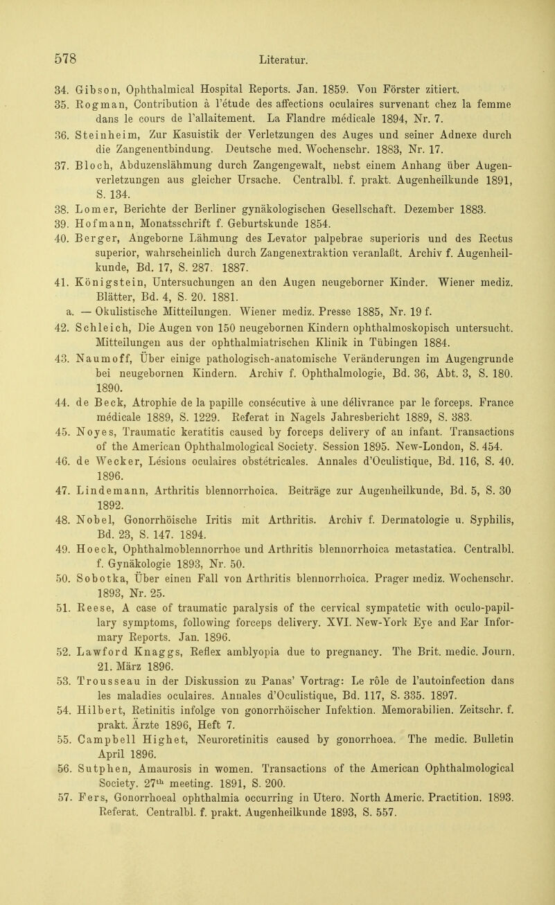 34. Gibson, Ophthalmieal Hospital Eeports. Jan. 1859. Von Förster zitiert. 35. Rognian, Contribution ä l'etude des affections oculaires survenant chez la femme dans le cours de Tallaitement. La Flandre medicale 1894, Nr. 7. 36. Steinheim, Zur Kasuistik der Verletzungen des Auges und seiner Adnexe durch die Zangenentbindung. Deutsche med. Wochenschr. 1883, Nr. 17. 37. Bloch, Abduzenslähmung durch Zangengewalt, nebst einem Anhang über Augen- verletzungen aus gleicher Ursache. Centralbl. f. prakt. Augenheilkunde 1891, S. 134. 38. Lomer, Berichte der Berliner gynäkologischen Gesellschaft. Dezember 1883. 39. Hof mann, Monatsschrift f. Geburtskunde 1854. 40. Berger, Angeborne Lähmung des Levator palpebrae superioris und des Eectus superior, wahrscheinlich durch Zangenextraktion veranlaßt. Archiv f. Augenheil- kunde, Bd. 17, S. 287. 1887. 41. Königstein, Untersuchungen an den Augen neugeborner Kinder. Wiener mediz. Blätter, Bd. 4, S. 20. 1881. a. — Okulistische Mitteilungen. Wiener mediz. Presse 1885, Nr. 19 f. 42. Schleich, Die Augen von 150 neugebornen Kindern ophthalmoskopisch untersucht. Mitteilungen aus der ophthalmiatrischen Klinik in Tübingen 1884. 43. Naumoff, Über einige pathologisch-anatomische Veränderungen im Augengrunde bei neugebornen Kindern. Archiv f. Ophthalmologie, Bd. 36, Abt. 3, S. 180. 1890. 44. de Beck, Atrophie de la papille consecutive ä une delivrance par le forceps. France medicale 1889, S. 1229. Referat in Nagels Jahresbericht 1889, S. 383. 45. Noyes, Traumatic keratitis caused by forceps delivery of an infant. Transactions of the American Ophthalmological Society. Session 1895. New-London, S. 454. 46. de Wecker, Lesions oculaires obstetricales. Annales d'Oculistique, Bd. 116, S. 40. 1896. 47. Linde mann, Arthritis blennorrhoica. Beiträge zur Augenheilkunde, Bd. 5, S. 30 1892. 48. Nobel, Gonorrhöische Iritis mit Arthritis. Archiv f. Dermatologie u. Syphilis, Bd. 23, S. 147. 1894. 49. Hoeck, Ophthalmoblennorrhoe und Arthritis blennorrhoica metastatica. Centralbl. f. Gynäkologie 1893, Nr. 50. 50. Sobotka, Über einen Fall von Arthritis blennorrhoica. Prager mediz. Wochenschr. 1893, Nr. 25. 51. Eeese, A case of traumatic paralysis of the cervical sympatetic with oculo-papil- lary Symptoms, following forceps delivery. XVI. New-York Eye and Ear Infor- mary Reports. Jan. 1896. 52. Lawford Knaggs, Reflex amblyopia due to pregnancy. The Brit. medic. Journ. 21. März 1896. 53. Trousseau in der Diskussion zu Panas' Vortrag: Le röle de l'autoinfection dans les maladies oculaires. Annales d'Oculistique, Bd. 117, S. 335. 1897. 54. Hilbert, Retinitis infolge von gonorrhöischer Infektion. Memorabilien. Zeitschr. f. prakt. Ärzte 1896, Heft 7. 55. Campbell Highet, Neuroretinitis caused by gonorrhoea. The medic. Bulletin April 1896. 56. Sutphea, Amaurosis in women. Transactions of the American Ophthalmological Society. 27th meeting. 1891, S. 200. 57. Fers, Gonorrhoeal Ophthalmia occurring in Utero. North Americ. Practition. 1893. Referat. Centralbl. f. prakt. Augenheilkunde 1893, S. 557.