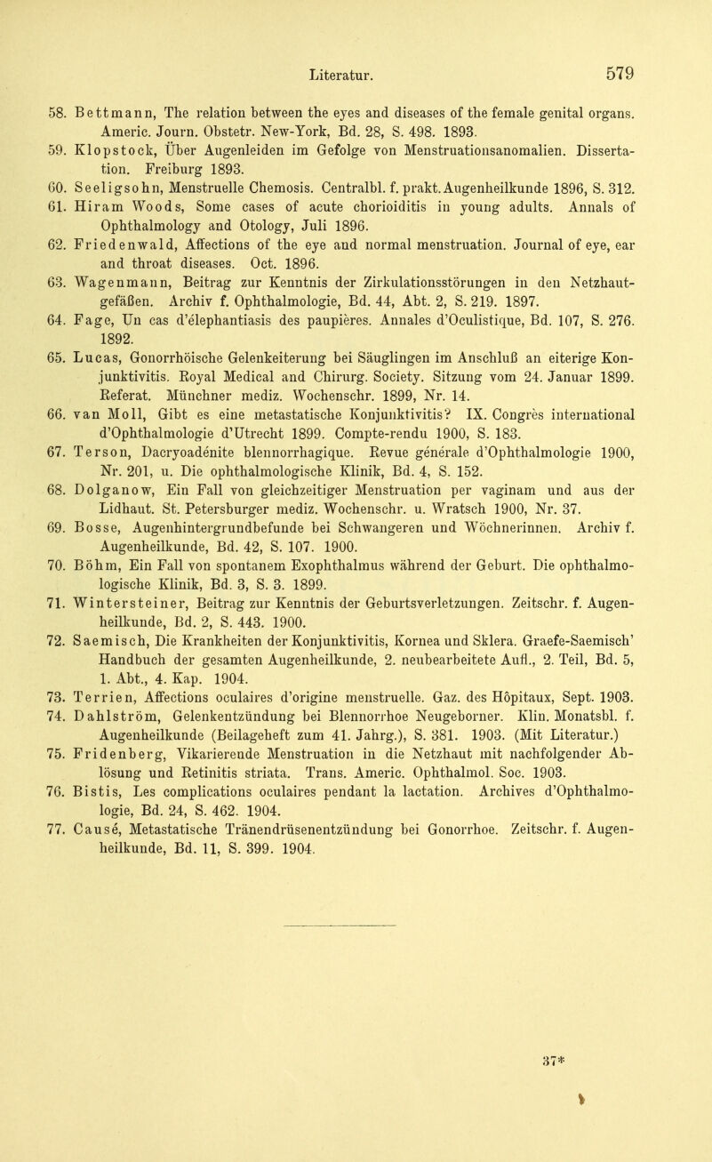 58. Bett mann, The relation between the eyes and diseases of the female genital organs. Americ. Journ. Obstetr. New-York, Bd. 28, S. 498. 1893. 59. Klopstock, Über Augenleiden im Gefolge von Menstruationsanomalien. Disserta- tion. Freiburg 1893. 60. Seeligsohn, Menstruelle Chemosis. Centralbl. f. prakt. Augenheilkunde 1896, S. 312. 61. Hiram Woods, Some cases of acute Chorioiditis in young adults. Annais of Ophthalmology and Otology, Juli 1896. 62. Friedenwald, Affections of the eye and normal menstruation. Journal of eye, ear and throat diseases. Oct. 1896. 63. Wagenmann, Beitrag zur Kenntnis der Zirkulationsstörungen in den Netzhaut- gefäßen. Archiv f. Ophthalmologie, Bd. 44, Abt. 2, S. 219. 1897. 64. Fage, Un cas d'elephantiasis des paupieres. Annales d'Oculistique, Bd. 107, S. 276. 1892. 65. Lucas, Gonorrhöische Gelenkeiterung bei Säuglingen im Anschluß an eiterige Kon- junktivitis. Eoyal Medical and Chirurg. Society. Sitzung vom 24. Januar 1899. Eeferat. Münchner mediz. Wochenschr. 1899, Nr. 14. 66. van Moll, Gibt es eine metastatische Konjunktivitis'? IX. Congres international d'Ophthalmologie d'Utrecht 1899. Compte-rendu 1900, S. 183. 67. Terson, Daeryoadenite blennorrhagique. Kevue generale d'Ophthalmologie 1900, Nr. 201, u. Die ophthalmologische Klinik, Bd. 4, S. 152. 68. Dolganow, Ein Fall von gleichzeitiger Menstruation per vaginam und aus der Lidhaut. St. Petersburger mediz. Wochenschr. u. Wratsch 1900, Nr. 37. 69. Bosse, Augenhintergrundbefunde bei Schwangeren und Wöchnerinnen. Archiv f. Augenheilkunde, Bd. 42, S. 107. 1900. 70. Böhm, Ein Fall von spontanem Exophthalmus während der Geburt. Die ophthalmo- logische Klinik, Bd. 3, S. 3. 1899. 71. Winter steine r, Beitrag zur Kenntnis der Geburtsverletzungen. Zeitschr. f. Augen- heilkunde, Bd. 2, S. 443. 1900. 72. Saemisch, Die Krankheiten der Konjunktivitis, Kornea und Sklera. Graefe-Saemisch' Handbuch der gesamten Augenheilkunde, 2. neubearbeitete Aufl., 2. Teil, Bd. 5, 1. Abt., 4. Kap. 1904. 73. Terrien, Affections oculaires d'origine menstruelle. Gaz. des Höpitaux, Sept. 1903. 74. Dahlström, Gelenkentzündung bei Blennorrhoe Neugeborner. Klin. Monatsbl. f. Augenheilkunde (Beilageheft zum 41. Jahrg.), S. 381. 1903. (Mit Literatur.) 75. Fridenberg, Vikarierende Menstruation in die Netzhaut mit nachfolgender Ab- lösung und Eetinitis striata. Trans. Americ. Ophthalmol. Soc. 1903. 76. Bistis, Les complications oculaires pendant la lactation. Archives d'Ophthalmo- logie, Bd. 24, S. 462. 1904. 77. Cause, Metastatische Tränendrüsenentzündung bei Gonorrhoe. Zeitschr. f. Augen- heilkunde, Bd. 11, S. 399. 1904. 37*