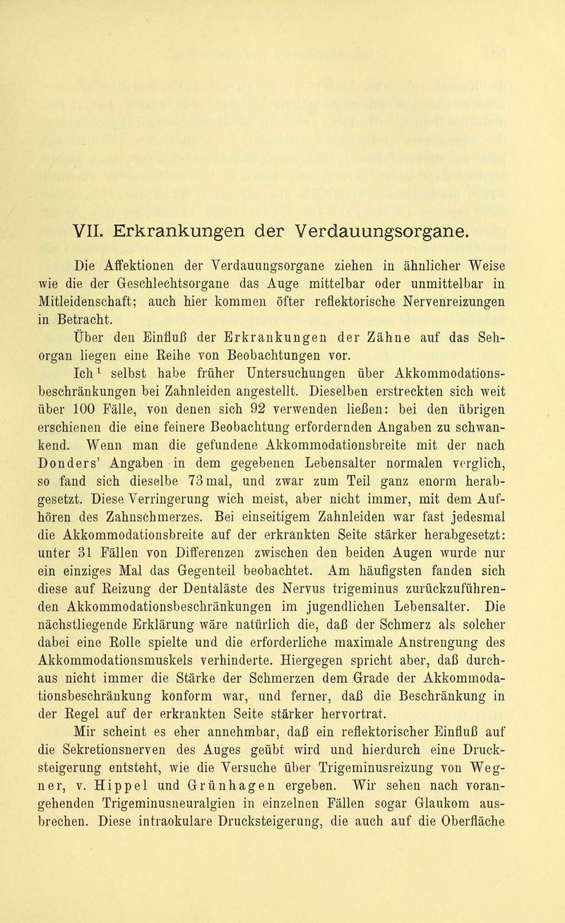 VII. Erkrankungen der Verdauungsorgane. Die Affektionen der Verdauungsorgane ziehen in ähnlicher Weise wie die der Geschlechtsorgane das Auge mittelbar oder unmittelbar in Mitleidenschaft; auch hier kommen öfter reflektorische Nervenreizungen in Betracht. Über den Einfluß der Erkrankungen der Zähne auf das Seh- organ liegen eine Eeihe von Beobachtungen vor. Ich1 selbst habe früher Untersuchungen über Akkommodations- beschränkungen bei Zahnleiden angestellt. Dieselben erstreckten sich weit über 100 Fälle, von denen sich 92 verwenden ließen: bei den übrigen erschienen die eine feinere Beobachtung erfordernden Angaben zu schwan- kend. Wenn man die gefundene Akkommodationsbreite mit der nach Donders' Angaben in dem gegebenen Lebensalter normalen verglich, so fand sich dieselbe 73 mal, und zwar zum Teil ganz enorm herab- gesetzt. Diese Verringerung wich meist, aber nicht immer, mit dem Auf- hören des Zahnschmerzes. Bei einseitigem Zahnleiden war fast jedesmal die Akkommodationsbreite auf der erkrankten Seite stärker herabgesetzt: unter 31 Fällen von Differenzen zwischen den beiden Augen wurde nur ein einziges Mal das Gegenteil beobachtet. Am häufigsten fanden sich diese auf Reizung der Dentaläste des Nervus trigeminus zurückzuführen- den Akkommodationsbeschränkungen im jugendlichen Lebensalter. Die nächstliegende Erklärung wäre natürlich die, daß der Schmerz als solcher dabei eine Rolle spielte und die erforderliche maximale Anstrengung des Akkommodationsmuskels verhinderte. Hiergegen spricht aber, daß durch- aus nicht immer die Stärke der Schmerzen dem Grade der Akkommoda- tionsbeschränkung konform war, und ferner, daß die Beschränkung in der Regel auf der erkrankten Seite stärker hervortrat. Mir scheint es eher annehmbar, daß ein reflektorischer Einfluß auf die Sekretionsnerven des Auges geübt wird und hierdurch eine Druck- steigerung entsteht, wie die Versuche über Trigeminusreizung von Weg- ner, v. Hippel und Grünhagen ergeben. Wir sehen nach voran- gehenden Trigeminusneuralgien in einzelnen Fällen sogar Glaukom aus- brechen. Diese intraokulare Drucksteigerung, die auch auf die Oberfläche